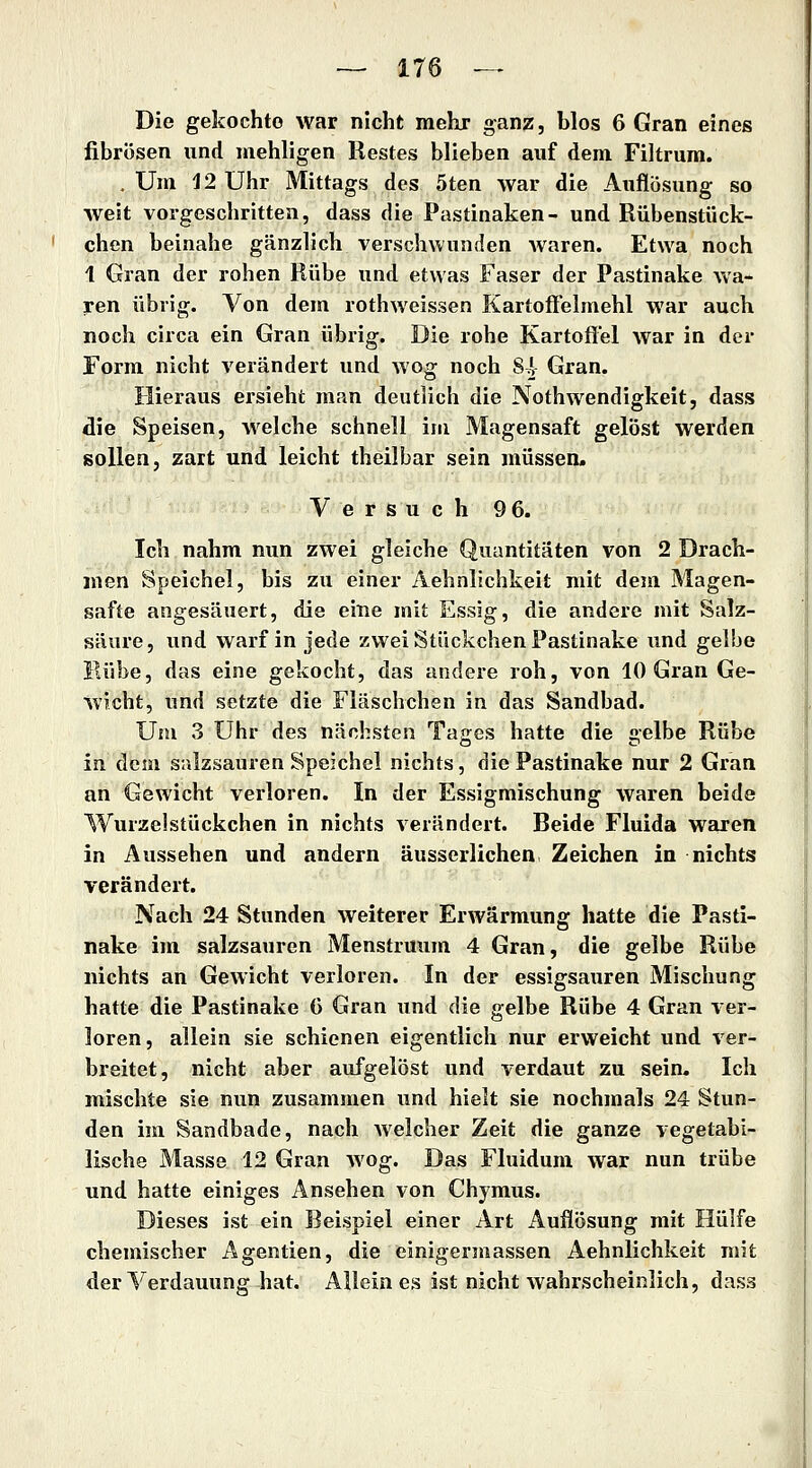 Die gekochte war nicht mehr ganz, blos 6 Gran eines fibrösen und mehligen Restes blieben auf dem Filtrum. . Um 12 Uhr Mittags des 5ten war die Auflösung so weit vorgeschritten, dass die Pastinaken- und Rübenstück- chen beinahe gänzlich verschwunden waren. Etwa noch 1 Gran der rohen Rübe und etwas Faser der Pastinake wa- ren übrig. Von dem rothweissen Kartoffelmehl war auch noch circa ein Gran übrig. Die rohe Kartoffel war in der Form nicht verändert und wog noch 84 Gran. Hieraus ersieht man deutlich die Nothwendigkeit, dass die Speisen, welche schnell im Magensaft gelöst werden sollen, zart und leicht theilbar sein müssen. Versuch 9 6. Ich nahm nun zwei gleiche Quantitäten von 2 Drach- men Speichel, bis zu einer Aehnlichkeit mit dem Magen- safte angesäuert, die eine mit Essig, die andere mit Salz- säure , und warf in jede zwei Stückchen Pastinake und gelbe Hübe, das eine gekocht, das andere roh, von 10 Gran Ge- wicht, und setzte die Fläschchen in das Sandbad. Um 3 Uhr des nächsten Tages hatte die gelbe Rübe in dem salzsauren Speichel nichts, die Pastinake nur 2 Gran an Gewicht verloren. In der Essigmischung waren beide Wurzelstückchen in nichts verändert. Beide Fluida waren in Aussehen und andern äusserlichen Zeichen in nichts verändert. Nach 24 Stunden weiterer Erwärmung hatte die Pasti- nake im salzsauren Menstruum 4 Gran, die gelbe Rübe nichts an Gewicht verloren. In der essigsauren Mischung hatte die Pastinake C Gran und die gelbe Rübe 4 Gran ver- loren, allein sie schienen eigentlich nur erweicht und ver- breitet, nicht aber aufgelöst und verdaut zu sein. Ich mischte sie nun zusammen und hielt sie nochmals 24 Stun- den im Sandbade, nach welcher Zeit die ganze vegetabi- lische Masse 12 Gran wog. Das Fluidum war nun trübe und hatte einiges Ansehen von Chymus. Dieses ist ein Beispiel einer Art Auflösung mit Hülfe chemischer Agentien, die einigermassen Aehnlichkeit mit der Verdauung hat. Allein es ist nicht wahrscheinlich, dass