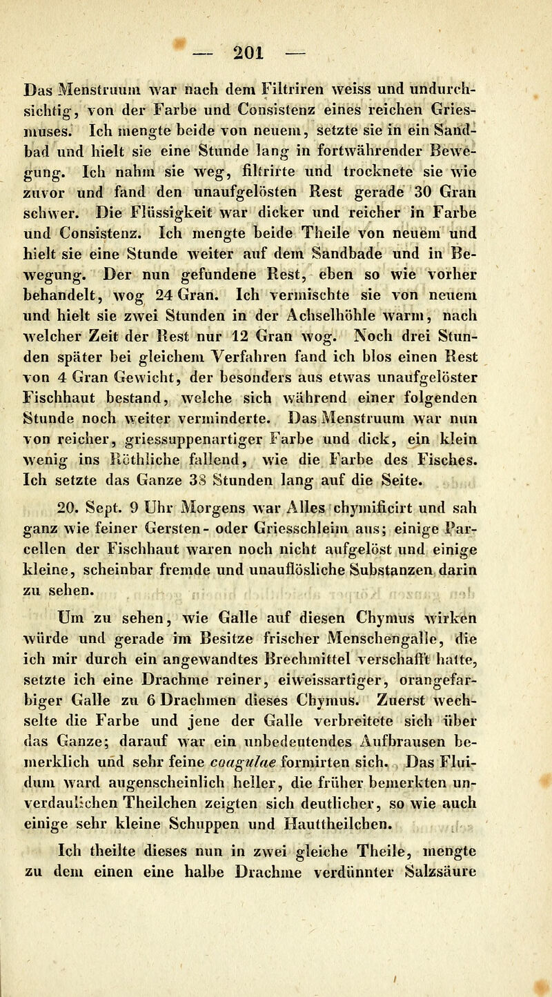 Das Menstiuuni war nach dem Filtriren weiss und undurch- sichtig;, von der Farbe und Consistenz eines reichen Gries- muses. Ich mengte beide von neuem, setzte sie in ein Sarid- bad und hielt sie eine Stunde lang in fortwährender Bewe- gung. Ich nahm sie weg, filtrirte und trocknete sie wie zuvor und fand den unaufgelösten Rest gerade 30 Gran schwer. Die Flüssigkeit war dicker und reicher in Farbe und Consistenz. Ich mengte beide Theile von neuem und hielt sie eine Stunde weiter auf dem Sandbade und in Be- wegung. Der nun gefundene Rest, eben so wie vorher behandelt, wog 24 Gran. Ich vermischte sie von neuem und hielt sie zwei Stunden in der Achselhöhle warm, nach Avelcher Zeit der Rest nur 12 Gran wog. Noch drei Stun- den später bei gleichem Verfahren fand ich blos einen Rest von 4 Gran Gewicht, der besonders aus etwas unaufgelöster Fischhaut bestand, welche sich während einer folgenden Stunde noch weiter verminderte. Das Menstruum war nun von reicher, griessuppenartiger Farbe und dick, ein klein wenig ins Rüthiiche fallend, wie die Farbe des Fisches. Ich setzte das Ganze 38 Stunden lang auf die Seite. 20. Sept. 9 Uhr Morgens Avar Alles chymificirt und sah ganz wie feiner Gersten- oder Griesschleim aus; einige Par- cellen der Fischhaut waren noch nicht aufgelöst und einige kleine, scheinbar fremde und unauflösliche Substanzen darin zu sehen. Um zu sehen, wie Galle auf diesen Chymus wirken würde und gerade im Besitze frischer Menschengalie, die ich mir durch ein angewandtes Brechmittel verschafft halte, setzte ich eine Drachme reiner, eiweissartiger, orangefar- biger Galle zu 6 Drachmen dieses Chymus. Zuerst wech- selte die Farbe und jene der Galle verbreitete sich über das Ganze; darauf war ein unbedeutendes Aufbrausen be- merklich und sehr feine coagulae formirten sich. Das Flui- dum ward augenscheinlich heiler, die früher bemerkten un- verdaulichen Theilchen zeigten sich deutlicher, so wie ^uch einige sehr kleine Schuppen und Hauttheilchen. . m\-yi,. Ich theilte dieses nun in zwei gleiche Theile, mengte zu dem einen eine halbe Drachme verdünnter Salzsäure
