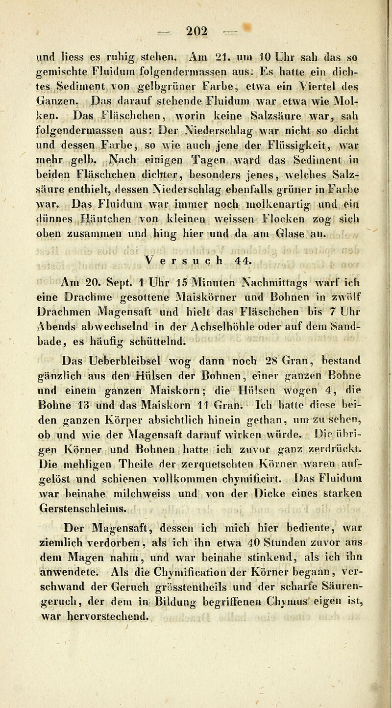 und liess es ruhig stehen. Am 21. uni 10 Uhr sah das so gemischte Fluidum folgendermassen aus: Es hatte ein dich- tes Sediment von gelbgrüner Farbe, etwa ein Viertel des Ganzen. Das darauf stehende Fltiidum war etwa wie Mol- ken. Das Fläschchen, worin keine Salzsäure war, sah folgendermassen aus: Der Niederschlag war nicht so dicht und dessen Farbe, so wie auch jene der Flüssigkeit, war mehr gelb. Nach einigen Tagen ward das Sediment in beiden Fläschchen dichter, besonders jenes, welches Salz- säure enthielt, dessen Niederschlag ebenfalls grüner in Farbe war. Das Fluidum war immer noch molkenartig und ein dünnes Iläutchen von kleinen weissen Flocken zog sich oben zusammen und hing hier und da am Glase an. Versuch 44. Am 20. Sept. 1 Uhr 15 Minuten Nachmittags warf ich eine Drachme gesottene Maiskörner und Bohnen in zwölf Drachmen Magensaft und hielt das Fläschchen bis 7 Uhr Abends abwechselnd in der Achselhöhle oder auf dem Sand- bade, es häufig schüttelnd. Das Ueberbleibsel wog dann noch 28 Gran, bestand gänzlich aus den Hülsen der Bohnen, einer ganzen Bohne und einein ganzen Maiskorn; die Hülsen wogen 4, die Bohne 13 und das Maiskorn 11 Gran. Ich hatte diese bei- den ganzen Körper absichtlich hinein gcthan, umzusehen, ob und wie der Magensaft darauf wirken würde. Die übri- gen Körner und Bohnen hatte ich zuvor ganz zerdrückt. Die mehligen Theile der zerquetschten Körner waren auf- gelöst und schienen vollkommen chymificirt. Das Fluidum war beinahe milchweiss und von der Dicke eines starken Gerstenschleims. Der Magensaft, dessen ich mich hier bediente, war ziemlich verdorben, als ich ihn etwa 40 Stunden zuvor aus dem Magen nahm, und war beinahe stinkend, als ich ihn anwendete. Als die Chymification der Körner begann, ver- schwand der Geruch grösstentheils und der scharfe Säuren- geruch, der dem in Bildung begriffenen Chymus eigen ist, war hervorstechend.