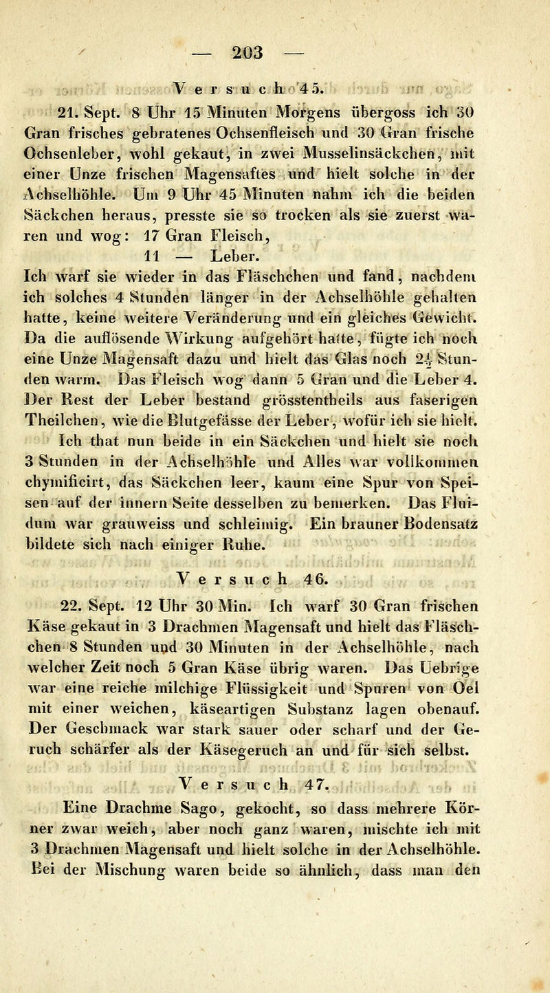 V e r s II c h 45. 21. Sept. 8 Uhr 15 Minuten Morgens übergoss ich 30 Gran frisches gebratenes Ochsenfleisch und 30 Gran frische Ochsenleber, wohl gekaut, in zwei Musselinsäckchen, mit einer Unze frischen Magensaftes und hielt solche in der Achselhöhle. Um 9 Uhr 45 Minuten nahm ich die beiden iSäckchen heraus, presste sie so trocken als sie zuerst wa- ren und wog: 17 Gran Fleisch, 11 — Leber. Ich warf sie wieder in das Fläschchen und fand, nachdem ich solches 4 Stunden länger in der Achselhöhle gehalten hatte, keine weitere Veränderung und ein gleiches Gewicht. Da die auflösende Wirkung aufgehört halte, fügte ich noch eine Unze Magensaft dazu und hielt das Glas noch 2-Jl Stun- den warm. Das Fleisch wog dann 5 Gran und die Leber 4. j)er Rest der Leber bestand grösstentheils aus faserigen Theilchen, wie die Blutgefässe der Leber, wofür ich sie hielt. Ich that nun beide in ein Säckchen und hielt sie noch 3 Stunden in der Achselhöhle und Alles war vollkommen chymificirt, das Säckchen leer, kaum eine Spur von Spei- sen auf der innern Seite desselben zu bemerken. Das Flui- duni war grauweiss und schleimig. Ein brauner Bodensatz bildete sich nach einiger Ruhe. Versuch 4 6. 22. Sept. 12 Uhr 30 Min. Ich warf 30 Gran frischen Käse gekaut in 3 Drachmen Magensaft und hielt das Fläsch- chen 8 Stunden und 30 Minuten in der x^chselhöhle, nach welcher Zeit noch 5 Gran Käse übrig waren. Das Uebrige war eine reiche milchige Flüssigkeit und Spuren von Oel mit einer weichen, käseartigen Suijstanz lagen obenauf. Der Geschmack war stark sauer oder scharf und der Ge- ruch schärfer als der Käsegeruch an und für sich selbst. V e r s u c h 47. 19^ «i Eine Drachme Sago, gekocht, so dass mehrere Kör- ner zwar weich, aber noch ganz waren, mischte ich mit 3 Drachmen Magensaft und hielt solche in der Achselhöhle. Bei der Mischung waren beide so ähnlich, dass man den