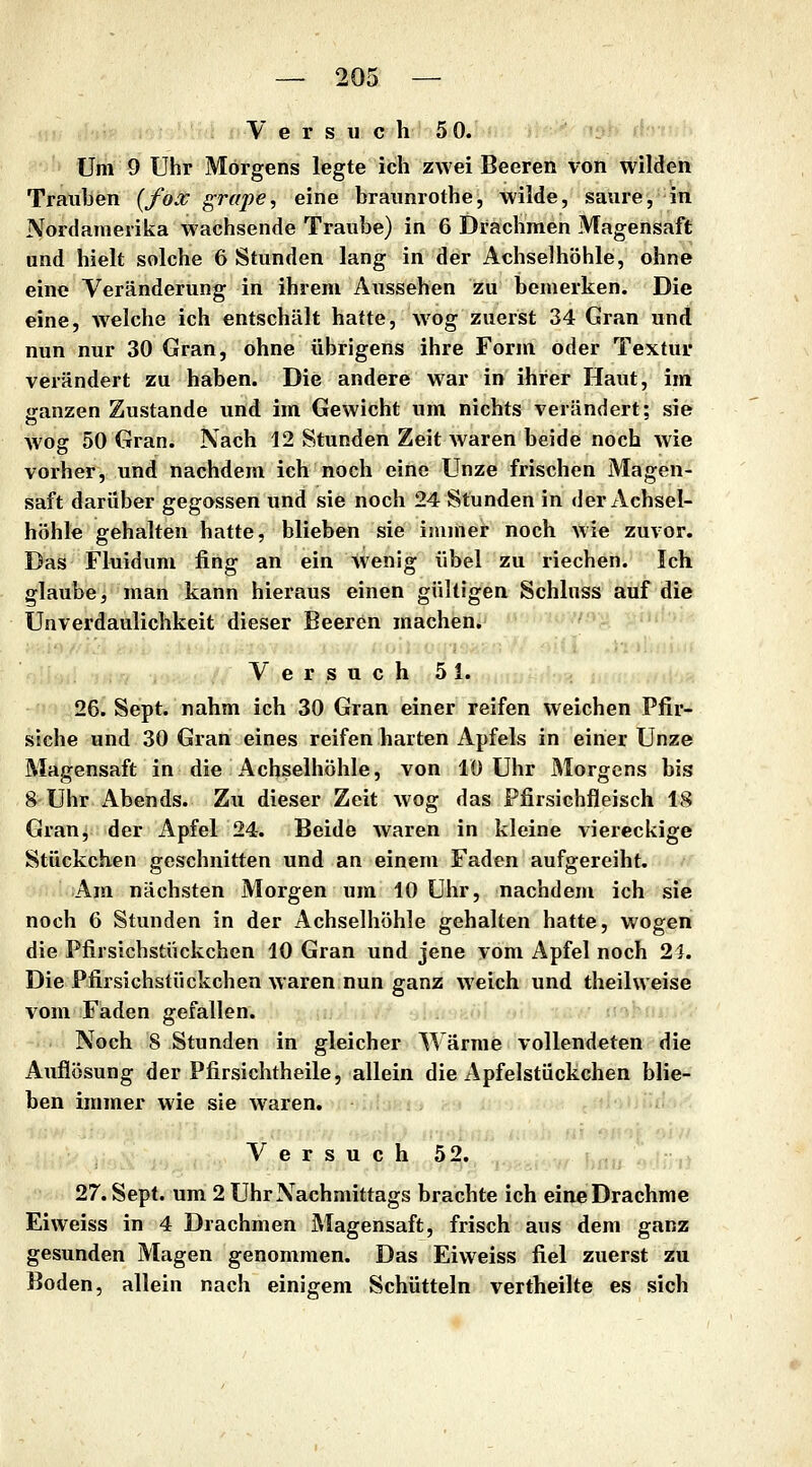 V e r s u c h 5 0. Um 9 Uhr Morgens legte ich zwei Beeren von wilden Trauben {fox grape, eine braimrothe, wilde, saure, in Nordamerika wachsende Traube) in 6 Drachmen Magensaft und hielt solche 6 Stunden lang in der Achselhöhle, ohne eine Veränderung in ihrem Aussehen zu bemerken. Die eine, welche ich entschält hatte, wog zuerst 34 Gran und nun nur 30 Gran, ohne übrigens ihre Form oder Textur verändert zu haben. Die andere war in ihrer Haut, im ganzen Zustande und im Gewicht um nichts verändert; sie wog 50 Gran. Nach 12 Stunden Zeit waren beide noch wie vorher, und nachdem ich noch eine Unze frischen Magen- saft darüber gegossen und sie noch 24 Stunden in der Achsel- höhle gehalten hatte, blieben sie immer noch wie zuvor. Das Fluidum fing an ein Avenig übel zu riechen. Ich glaube, man kann hieraus einen gültigen Schluss auf die Unverdaulichkeit dieser Beeren machen. Versuch 51. 26. Sept. nahm ich 30 Gran einer reifen weichen Pfir- siche und 30 Gran eines reifen harten Apfels in einer Unze Magensaft in die Achselhöhle, von lü Uhr Morgens bis 8 Uhr Abends. Zu dieser Zeit wog das Pfirsichfleisch 18 Gran, der Apfel 24. Beide waren in kleine viereckige Stückchen geschnitten und an einem Faden aufgereiht. Am nächsten Morgen um 10 Uhr, nachdem ich sie noch 6 Stunden in der Achselhöhle gehalten hatte, wogen die Pfirsichstückchen 10 Gran und jene vom Apfel noch 2:J. Die Pfirsichstiickchen waren nun ganz weich und theilweise vom Faden gefallen. Noch 8 Stunden in gleicher Wärme vollendeten die Auflösung der Pfirsichtheile, allein die Apfelstückchen blie- ben immer wie sie waren. Versuch 52. 27. Sept. um 2 Uhr Nachmittags brachte ich eine Drachme Eiweiss in 4 Drachmen Magensaft, frisch aus dem ganz gesunden Magen genommen. Das Eiweiss fiel zuerst zu Boden, allein nach einigem Schütteln vertheilte es sich