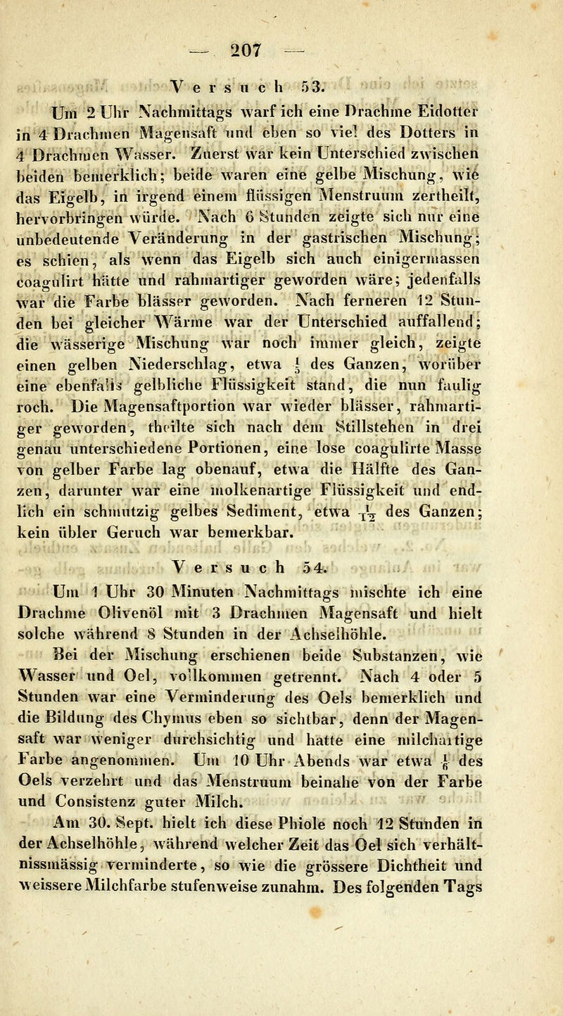 V e r s Ti c h 53. Um 2 Uhr Nachmittags warf ich eine Drachme Eidotter in 4 Drachmen Magensaft und eben so viel des Dotters in 4 Drachmen Wasser. Zuerst war kein Unterschied zwischen beiden bemerklich; beide waren eine gelbe Mischung, wie das Eigelb, in irgend einem flüssigen Menstruum zertheilt, hervorbringen würde. Nach 6 Stunden zeigte sich nur eine unbedeutende Veränderung in der gastrischen Mischung; es schien, als wenn das Eigelb sich auch einigerjuassen coagulirt hätte und rahnmrtiger geworden wäre; jedenfalls war die Farbe blasser geworden. Nach ferneren 12 Stun- den bei gleicher Wärme war der Unterschied auffallend; die wässerige Mischung war noch immer gleich, zeigte einen gelben Niederschlag, etwa l des Ganzen, worüber eine ebenfaU^ gelbliche Flüssigkeit stand, die nun faulig roch. Die Magensaftportion war wieder blässer, rahmarti- ger geworden, thcilte sich nach dem Stillstehen in drei genau unterschiedene Portionen, eine lose coagulirte Masse von gelber Farbe lag obenauf, etwa die Hälfte des Gan- zen, darunter war eine molkenartige Flüssigkeit und end- lich ein schmutzig gelbes Sediment, etwa ^V des Ganzen; kein übler Geruch war bemerkbar. i'.li fiiU:' V e r s u c h 54. Um 1 Uhr 30 Minuten Nachmittags mischte ich eine Drachme Olivenöl mit 3 Drachmen Magensaft und hielt solche während S Stunden in der Achselhöhle. Bei der Mischung erschienen beide Substanzen, wie Wasser und Oel, vollkommen getrennt. Nach 4 oder 5 Stunden war eine Verminderung des Oels bemerklich und die Bildung des Chymus eben so sichtbar, denn der Magen- saft war weniger durchsichtig und hatte eine milchuitige Farbe angenommen. Um 10 Uhr Abends war etwa \ des Oels verzehrt und das Menstruum beinahe von der Farbe und Consistenz guter Milch. ■''*/ afyai'ylA^ nx nr.'H Am 30. Sept. hielt ich diese Phiole nöcli''12 Stii'nden in der Achselhöhle, während welcher Zeit das Oel sich verhält- nissmässig verminderte, so wie die grössere Dichtheit und w eissere Milchfarbe stufenweise zunahm. Des folgenden Tags