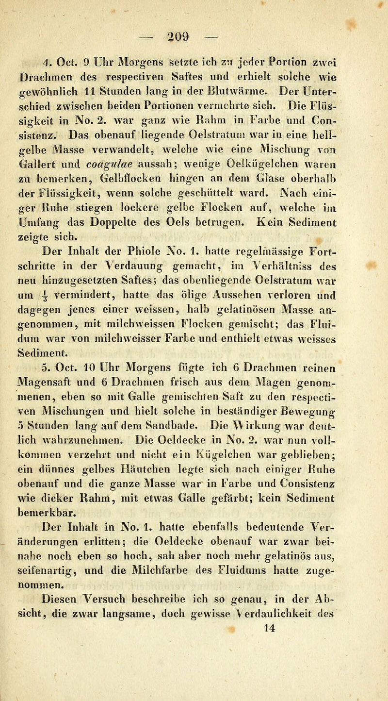 4. Oct. 9 Uhr Morgens setzte ich zn jeder Portion zwei Drachmen des respectiven Saftes und erhielt solche wie gewöhnlich 11 Stunden lang in der Blutwärnie. Der Unter- schied zwischen beiden Portionen vermehrte sich. Die Flüs- sigkeit in No. 2. war ganz wie Rahm in Farbe und Con- sistenz. Das obenauf liegende Oelstratuüi war in eine hell- gelbe Masse verwandelt, welche wie eine Mischung voü Gallert und coagulae aussah; wenige Oelkiigelchen waren zu bemerken, Gelbflocken hingen an dem Glase oberhalb der Flüssigkeit, wenn solche geschüttelt ward. Nach eini- ger Ruhe stiegen lockere gelbe Flocken auf, Vielehe im Umfang das Doppelte des Oels betrugen. Kein Sediment zeigte sich. Der Inhalt der Phiole No. 1. hatte regelmässige Fort- schritte in der Verdauung gemacht, im Verhältniss des neu hinzugesetzten Saftes; das obenliegende Oelstratum war um 4f vermindert, hatte das ölige Aussehen verloren und dagegen jenes einer weissen, halb gelatinösen Masse an- genommen, mit milchweissen Flocken gemischt; das Flui- dum war von milchweisser Farbe und enthielt etwas weisses Sediment. 5. Oct. 10 Uhr Morgens fügte ich 6 Drachmen reinen Magensaft und 6 Drachmen frisch aus dem Magen genom- menen, eben so mit Galle gemischten Saft zu den respecti- ven Mischungen und hielt solche in beständiger Bewegung 5 Stunden lang auf dem Sandbade. Die Wirkung war deut- lich wahrzunehmen. Die Oeldecke in No. 2. war nun voll- kommen verzehrt und nicht ein Kügelchen war geblieben; ein dünnes gelbes Häutchen legte sich nach einiger Ruhe obenauf und die ganze Masse war in Farbe und Consistenz wie dicker Rahm, mit etwas Galle gefärbt; kein Sediment bemerkbar. Der Inhalt in No. 1. hatte ebenfalls bedeutende Ver- änderungen erlitten; die Oeldecke obenauf war zwar bei- nahe noch eben so hoch, sah aber noch mehr gelatinös aus, seifenartig, und die Milchfarbe des Fluidums hatte zuge- nommen. Diesen Versuch beschreibe ich so genau, in der Ab- sicht, die zwar langsame, doch gewisse Verdaulichkeit des 14