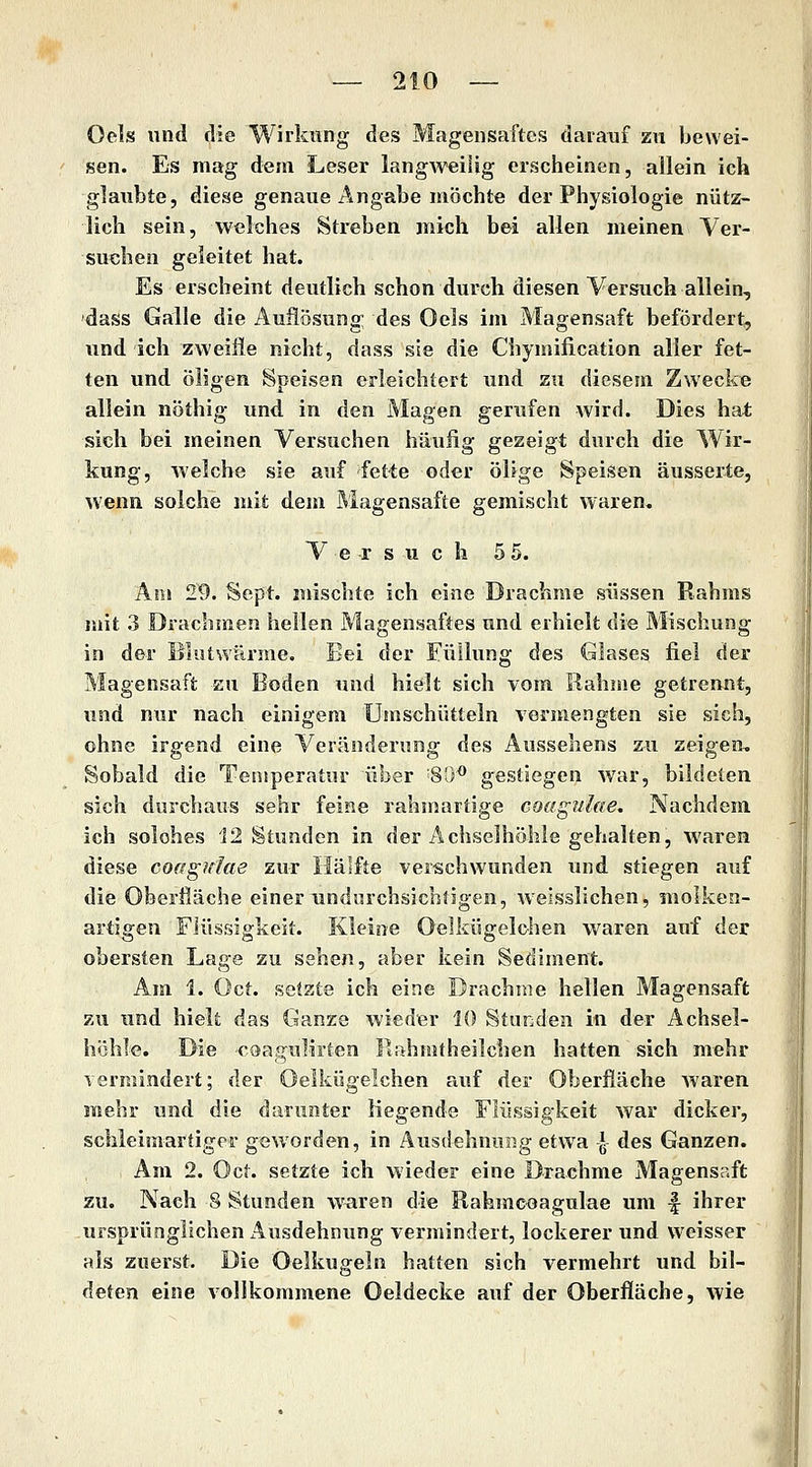 Oels und die Wirkung des Magensaftes darauf zu bewei- sen. Es mag dem Leser lang^v«iiUg erscheinen, allein ich glaiibte, diese genaue Angabe möchte der Physiologie nütz- lich sein, welches Streben mich bei allen meinen Ver- suchen geleitet hat. Es erscheint deutlich schon durch diesen Versuch allein, dass Galle die Auflösung des Oels im Magensaft befördert, und ich zweiiie nicht, dass sie die Chymification alier fet- ten und öligen Speisen erleichtert und zu diesem Zwecke allein nöthig und in den Magen gertifen wird. Dies hat sich bei meinen Versuchen häufig gezeigt durch die Wir- kung, welche sie auf fet-te oder ölige Speisen äusserte, wenn solche mit dem Magensafte gemischt waren, V e r s u c h 5 5. Am 29. Sept. mischte ich eine Drachme süssen Rahms mit 3 Drachmen hellen Magensaftes und erhielt die Mischung in der Blutwärme. Bei der Füllung des Glases fiel der Magensaft zu Boden und hielt sich vom Rahme getrennt, und nur nach einigem Umschütteln vermengten sie sich, ohne irgend eine Veränderung des Aussehens zu zeigen. Sobald die Temperatur über 80^ gestiegen war, bildeten sich durchaus sehr feine rahmartige coagulae. Nachdem ich solches 12 Stunden in der Achselhöhle gehalten, waren diese coaguJae zur Häifte verschwunden tuid stiegen auf die Oberfläche einer undurchsichtigen, weisslichen, moiken- artigen Flüssigkeit. Kleine Oelkügelohen waren auf der obersten Lage zu sehen, aber kein Sediment. Am 1. Oct. setzte ich eine Drachme hellen Magensaft zu und hielt das Ganze wieder 10 Stunden in der Achsel- höhle. Die coagulirten Rahmtheilchen hatten sich mehr vermindert; der Oelkügelchen auf der Oberfläche waren mehr und die darunter liegende Flüssigkeit war dicker, schleimartigcr geworden, in Ausdehnung etwa J des Ganzen. Am 2. Oct. setzte ich wieder eine Drachme Magensaft zu. Nach 8 Stunden waren die Eahmcoagulae um f ihrer ursprünglichen Ausdehnung vermindert, lockerer und weisser als zuerst. Die Oelkugeln hatten sich vermehrt und bil- deten eine vollkommene Oeldecke auf der Oberfläche, wie