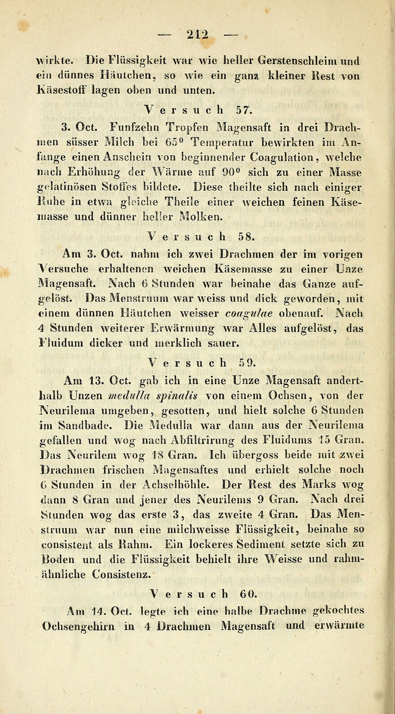 Avirkte. Die Flüssigkeit war wie heller Gerstenschleim und eiII dünnes Häutchen, so wie ein ganz kleiner liest von Käsestoft lagen oben und unten. Versuch 57. 3. Oct. Fünfzehn Tropfen Magensaft in drei Drach- men süsser Milch bei 65*' Temperatur bewirkten im An- fange einen Anschein von beginnender Coagulation, welche nach Erhöhung der Wärme auf 90 sich zu einer Masse gelatinösen Stoffes bildete. Diese theilte sich nach einiger Muhe in etwa gleiche Theile einer weichen feinen Käse- masse und dünner heller Molken. Versuch 58. Am 3. Oct. nahm ich zwei Drachmen der im vorigen Versuche erhaltenen weichen Käsemasse zu einer Unze Magensaft. Nach 6 Stunden war beinahe das Ganze auf- gelöst. Das Menstrnum war weiss und dick geworden, mit einem dünnen Häutchen weisser coagulae obenauf. Nach 4 Stunden weiterer Erwärmung war Alles aufgelöst, das Fluidum dicker und merklich sauer. Versuch 59. Am 13. Oct. gab ich in eine Unze Magensaft andert- halb Unzen medulla spinalis von einem Ochsen, von der Neurilema umgeben, gesotten, und hielt solche 6 Stunden im Sandbade. Die Medulla war dann aus der Neurilema gefallen und wog nach Abfiltrirung des Fluidums 15 Gran. Das Neurilem wog 18 Gran. Ich übergoss beide mit zwei Drachmen frischen Magensaftes und erhielt solche noch G Stunden in der Achselhöhle. Der Rest des Marks wog dann 8 Gran und jener des Neurilems 9 Gran. Nach drei v^tunden wog das erste 3, das zweite 4 Gran. Das Men- slruum Mar nun eine milchweisse Flüssigkeit, beinahe so consistent als Rahm. Ein lockeres Sediment setzte sich zu Boden und die Flüssigkeit behielt ihre Weisse und rahm- ähnliche Consistenz. Versuch 60. Am 14. Oct. legte ich eine halbe Drachme gekochtes Ochsengehirn in 4 Drachmen Magensaft und erwärmte