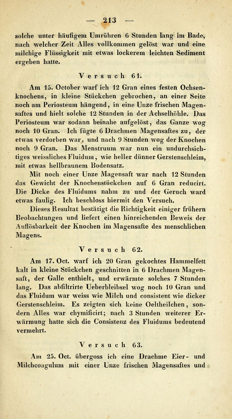 solche unter häufigem Umrühren 6 Stunden lang im Bade, nach welcher Zeit Alles vollkommen gelöst war und eine milchige Flüssigkeit mit etwas lockerem leichten Sediment ergeben hatte. Versuch 61. Am 15. October warf ich 12 Gran eines festen Ochsen- knochens, in kleine Stückchen gebrochen, an einer Seite noch am Periosteum hängend, in eine Unze frischen Magen- saftes und hielt solche 12 Stunden in der Achselhöhle. Das Periosteum war sodann beinahe aufgelöst, das Ganze wog noch 10 Gran. Ich fügte 6 Drachmen Magensaftes zu, der etwas verdorben war, und nach 9 Stunden wog der Knochen noch 9 Gran. Das Menstruum war nun ein undurchsich- tiges weisslichesFluidum, wie heller dünner Gerstenschleim, mit etwas hellbraunem Bodensatz. Mit noch einer Unze Magensaft war nach 12 Stunden das Gewicht der Knochenstückchen auf 6 Gran reducirt. Die Dicke des Fluidums nahm zu und der Geruch ward etwas faulig. Ich beschloss hiermit den Versuch. Dieses Resultat bestätigt die Richtigkeit einiger frühern Beobachtungen und liefert einen hinreichenden Beweis der Axiflösbarkeit der Knochen im Magensafte des menschlichen Magens. Versuch 62. Am 17. Oct. warf ich 20 Gran gekochtes Hammelfett kalt in kleine Stückchen geschnitten in 6 Drachmen Magen- saft, der Galle enthielt, und erwärmte solches 7 Stunden lang. Das abfiltrirte Ueberbleibsel wog noch 10 Gran und das Fluidum war weiss wie Milch und consistent wie dicker Gerstenschleim. Es zeigten sich keine Oeltheilchen, son- dern Alles war chymificirt; nach 3 Stunden weiterer Er- wärmung hatte sich die Consistenz des Fluidums bedeutend vermehrt. Versuch 63. Am 25. Oct. übergoss ich eine Drachme Eier- und Milchcoagulum mit einer Unze frischen Magensaftes und