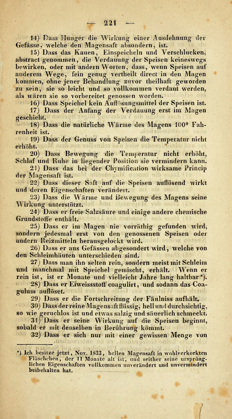 14) Dass Hunger die Wirkung einer Ausdehnung der Gefässe, welche den Magensaft absondern, ist. 15) Dass das Kauen, Einspeicheln und Verschlucken, abstract genommen, die Verdauung der Speisen keineswegs bewirken, oder mit andern Worten, dass, wenn Speisen auf anderem Wege, fein genug vertheilt direct in den Magen kommen, ohne jener Behandlung zuvor theilhaft geworden zu sein, sie so leicht und so vollkommen verdaut werden, als wären sie so vorbereitet genossen worden. 16) Dass Speichel kein Auflitsungsmittel der Speisen ist. 17) Dass der Anfang der Verdauung erst im Magen geschieht. 18) Dass die natürliche Wärme des Magens 100° Fah- renheit ist. 19) Dass der Genuss von Speisen die Temperatur nicht erhöht. 20) Dass Bewegung die Temperatur nicht erhöht, Schlaf und Ruhe in liegender Position sie vermindern kann. 21) Dass das bei der Chymiiication wirksame Princip der Magensaft ist. 22) Dass dieser Saft auf die Speisen auflösend wirkt und deren Eigenschaften v^erändert. 23) Dass die Wärme und Bewegung des Magens seine Wirkung unterstützt. 24) Dass er freie Salzsäure und einige andere chemische Grundstoffe enthält. 25) Dass er im Magen nie vorräthig gefunden wird, sondern jedesmal erst von den genossenen Speisen oder andern Reizmitteln herausgelockt wird. 26) Dass er aus Gefässen abgesondert wird, welche von den Schleimhäuten unterschieden sind. 27) Dass man ihn selten rein, sondern meist mit Schleim und manchmal mit Speichel gemischt, erhält. Wenn er rein ist, ist er Monate und vielleicht Jahre lang haltbar*). 28) Dass er Eiweissstoft coagulirt, und sodann das Coa- gulum auflöset. 29) Dass er die Fortschreitung der Fäulniss aufhält, 30) Dass der reine Magens;iftflüssig, hell und durchsichtig, so wie geruchlos ist und etwas salzig und säuerlich schmeckt. 31) Dass er seine Wirkung auf die Speisen beginnt, sobald er mit denselben in Berührung kömmt. 32) Dass er sich nur mit einer gewissen Menge von *) Ich besitze jetzt, Nor. 1833, hellen Magensaft in wohlverkorkteii Flüschchen, der 11 Monate alt ist, und seither seine ursprüng- lichen Eigenschaften A^ollkommen unverändert und unvermindert beibehalten hat.