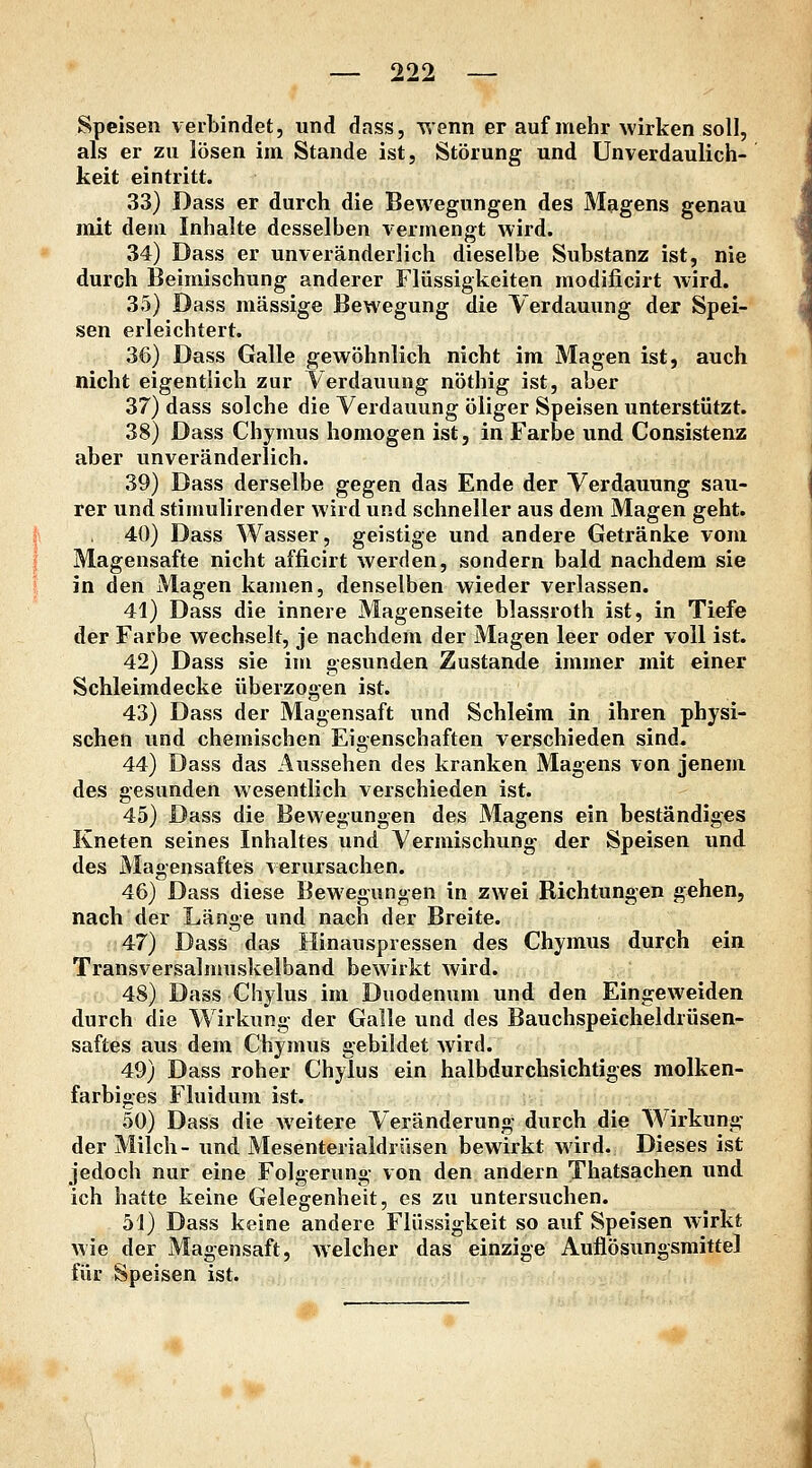 Speisen verbindet, und dass, T^enn er auf mehr wirken soll, als er zu lösen im Stande ist, Störung und Unverdaulich- keit eintritt. 33) Dass er durch die Bewegungen des Magens genau mit dem Inhalte desselben vermengt wird. 34) Dass er unveränderlich dieselbe Substanz ist, nie durch Beimischung anderer Flüssigkeiten modificirt wird. 35) Dass massige Bewegung die Verdauung der Spei- sen erleichtert. 36) Dass Galle gewöhnlich nicht im Magen ist, auch nicht eigentlich zur Verdauung nöthig ist, aber 37) dass solche die Verdauung öliger Speisen unterstützt. 38) Dass Chymus homogen ist, in Farbe und Consistenz aber unveränderlich. 39) Dass derselbe gegen das Ende der Verdauung sau- rer und stimulirender wird und schneller aus dem Magen geht. 40) Dass Wasser, geistige und andere Getränke vom Magensafte nicht afficirt werden, sondern bald nachdem sie in den Magen kamen, denselben wieder verlassen. 41) Dass die innere Magenseite blassroth ist, in Tiefe der Farbe wechselt, je nachdem der Magen leer oder voll ist. 42) Dass sie im gesunden Zustande immer mit einer Schleimdecke überzogen ist. 43) Dass der Magensaft und Schleim in ihren physi- schen und chemischen Eigenschaften verschieden sind. 44) Dass das Aussehen des kranken Magens von jenem des gesunden wesentlich verschieden ist. 45) Dass die Bewegungen des Magens ein beständiges Kneten seines Inhaltes und Vermischung der Speisen und des Magensaftes \erursachen. 46) Dass diese Bewegungen in zwei Richtungen gehen, nach der Länge und nach der Breite. 47) Dass das Hinauspressen des Chymus durch ein Transversalmuskelband bewirkt wird. 48) Dass Chylus im Duodenum und den Eingeweiden durch die Wirkung der Galle und des Bauchspeicheldrüsen- saftes aus dem Chymus gebildet wird. 49) Dass roher Chylus ein halbdurchsichtiges molken- farbiges Fluidum ist. 50) Dass die weitere Veränderung durch die AVirkung der Milch- und Mesenterialdrüsen bewirkt wird. Dieses ist jedoch nur eine Folgerung von den andern Thatsachen und ich hatte keine Gelegenheit, es zu untersuchen. 51) Dass keine andere Flüssigkeit so auf Speisen wirkt wie der Magensaft, welcher das einzige Auflösungsmittel für Speisen ist.