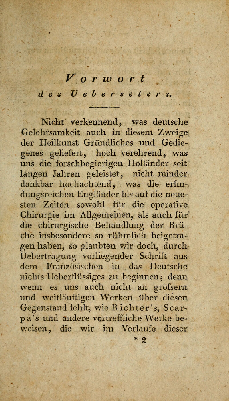 Vorwort des IJ e b e r s e t e r s. Nicht verkennend, was deutsche Gelehrsamkeit auch in diesem Zweige der Heilkunst Gründliches und Gedie- genes geliefert, hoch verehrend, was uns die forschbegierigen Holländer seit langen Jahren geleistet, nicht minder dankbar hochachtend, was die erfin-, dungsreichen Engländer bis auf die neue- sten Zeiten sowohl für die operative Chirurgie im Allgemeinen, als auch für' die chirurgische Behandlung der Brü- che insbesondere so rühmlich beigetra- gen haben, so glaubten wir doch, durch Uebertragung vorliegender Schrift aus dem Französischen in das Deutsche nichts Ueberflüssiges zu beginnen 5 denn wenn es uns auch nicht an gröfsern und weitläuftigen Werken über diesen Gegenstand fehlt, wie Richter's, Scar- pa's und andere vortreffliche Werke be- weisen, die wir im Verlaufe dieser * 2