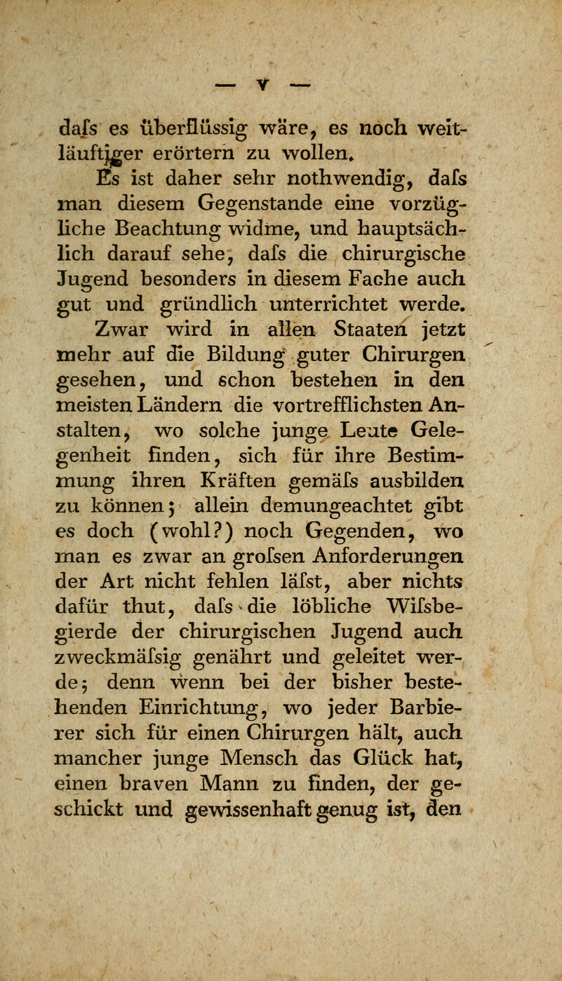 dafs es überflüssig wäre, es noch weit- läuftjger erörtern zu wollen* Es ist daher sehr nothwendig, dafs man diesem Gegenstande eine vorzüg- liche Beachtung widme, und hauptsäch- lich darauf sehe, dafs die chirurgische Jugend besonders in diesem Fache auch gut und gründlich unterrichtet werde. Zwar wird in allen Staaten jetzt mehr auf die Bildung guter Chirurgen gesehen, und schon bestehen in den meisten Ländern die vortrefflichsten An- stalten, wo solche junge Leute Gele- genheit finden, sich für ihre Bestim- mung ihren Kräften gemäfs ausbilden zu können 5 allein demungeachtet gibt es doch (wohl?) noch Gegenden, wo man es zwar an grofsen Anforderungen der Art nicht fehlen lafst, aber nichts dafür thut, dafs die löbliche Wifsbe- gierde der chirurgischen Jugend auch zweckmäfsig genährt und geleitet wer- de 5 denn vvenn bei der bisher beste- henden Einrichtung, wo jeder Barbie- rer sich für einen Chirurgen hält, auch mancher junge Mensch das Glück hat, einen braven Mann zu finden, der ge- schickt und gewissenhaft genug ist, den
