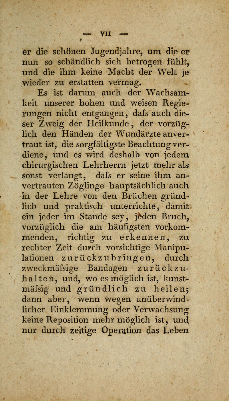 e er die schonen Jugendjahre, um die er nun so schändlich sich betrogen fühlt, und die ihm keine Macht der Welt je wieder zu erstatten vermag« Es ist darum auch der Wachsam- keit unserer hohen und weisen Regie- rungen nicht entgangen, dafs auch die- ser Zweig der Heilkunde, der vorzüg- lich den Händen der Wundärzte anver- traut ist, die sorgfältigste Beachtung ver- diene, und es wird deshalb von jedem chirurgischen Lehrherrn jetzt mehr als sonst verlangt, dafs er seine ihm an- vertrauten Zöglinge hauptsächlich auch in der Lehre von den Brüchen gründ- Hch und praktisch unterrichte, damit ein jeder im Stande sey, jMen Bruch, vorzüglich die am häufigsten vorkom- menden, richtig zu erkennen, zu rechter Zeit durch vorsichtige Manipu- lationen zurückzubringen, durch zweckmäfsige Bandagen zurückzu- halten, und, wo es möglich ist, kunst- mäfsig und gründlich zu heilenj dann aber, wenn wegen unüberwind- hcher Einklemmung oder Verwachsung keine Reposition mehr möglich ist, und nur durch zeitige Operation das Leben