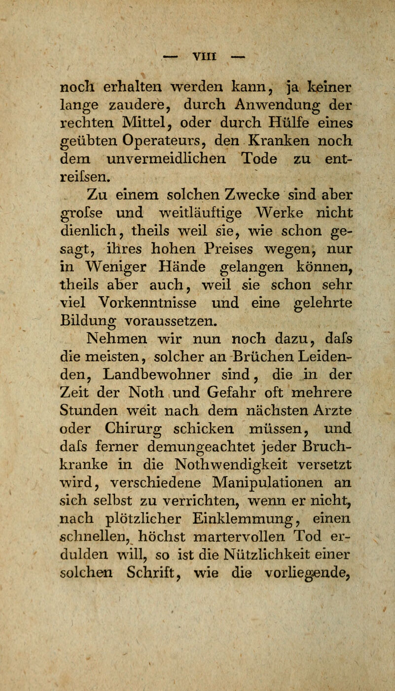 noch erhalten werden kann, ja keiner lange zaudere, durch Anwendung der rechten Mittel, oder durch Hülfe eines geübten Operateurs, den Kranken noch dem unvermeidlichen Tode zu ent- reifsen. Zu einem solchen Zwecke sind aber grofse und weitläuftige Werke nicht dienlich, theils weil sie, wie schon ge- sagt, ihres hohen Preises wegen, nur in Weniger Hände gelangen können, theils aber auch, weil sie schon sehr viel Vorkenntnisse und eine gelehrte Bildung voraussetzen. Nehmen wir nun noch dazu, dafs die meisten, solcher an Brüchen Leiden- den, Landbewohner sind, die in der Zeit der Noth und Gefahr oft mehrere Stunden weit nach dem nächsten Arzte oder Chirurg schicken müssen, und dafs ferner demungeachtet jeder Bruch- kranke in die Nothwendigkeit versetzt wird, verschiedene Manipulationen an sich selbst zu verrichten, wenn er nicht, nach plötzlicher Einklemmung, einen schnellen, höchst martervollen Tod er- dulden will, so ist die Nützlichkeit einer solchen Schrift, wie die vorliegende,