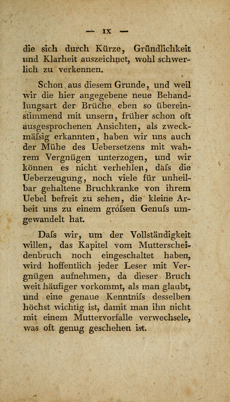 die sich durch Kürze, Gründlichkeit und Klarheit auszeichnet, wohl schwer- lich zu verkennen. Schon aus diesem Grunde, und weil wir die hier angegebene neue Behand- lungsart der Brüche eben so überein- stimmend mit unsern, früher schon oft ausgesprochenen Ansichten, als zweck- mäfsig erkannten, haben wir uns auch der Mühe des Uebersetzens mit wah- rem Vergnügen unterzogen, und wir können es nicht verhehlen, däfs die Ueberzeugung, noch viele für unheil- bar gehaltene Bruchkranke von ihrem Uebel befreit zu sehen, die kleine Ar- beit uns zu einem grofsen Genufs um- gewandelt hat. Dafs wir, um der Vollständigkeit willen, das Kapitel vom Mutterschei- denbruch noch eingeschaltet haben, wird hoffentlich jeder Leser mit Ver- gnügen aufnehmen, da dieser Bruch weit häufiger vorkommt, als man glaubt, und eine genaue Kenntnifs desselben höchst wichtig ist, damit man ihn nicht mit einem Muttervorfalle verwechsele, was oft genug geschehen ist.