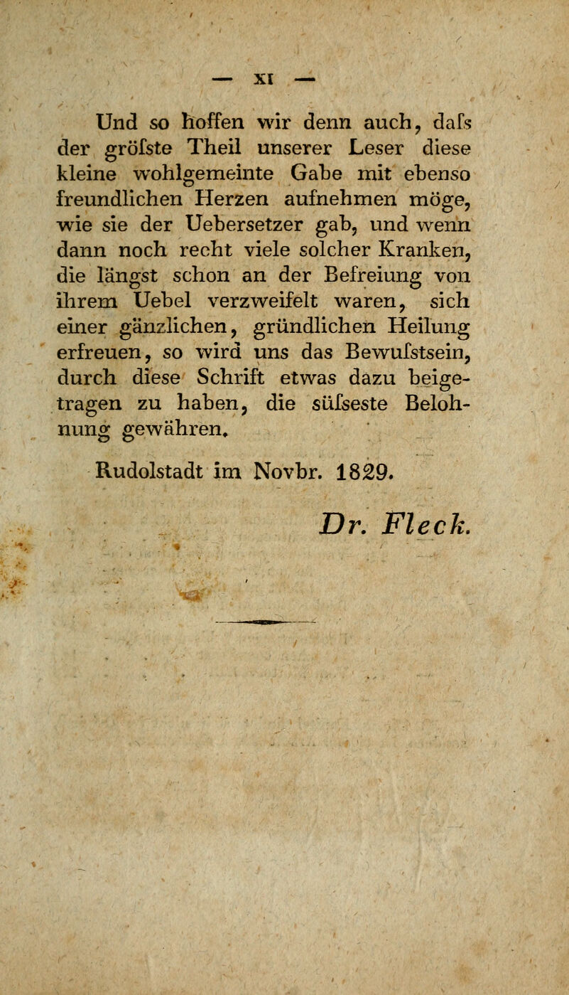 ■—XI — Und so hoffen wir denn auch, dafs der gröfste Theil unserer Leser diese kleine wohlgemeinte Gabe mit ebenso freundlichen Herzen aufnehmen möge, wie sie der Uebersetzer gab, und wenn dann noch recht viele solcher Kranken, die längst schon an der Befreiung von ihrem Uebel verzweifelt waren, sich einer gänzlichen, gründlichen Heilung erfreuen, so wird uns das Bewufstsein, durch diese Schrift etwas dazu beige- tragen zu haben, die süfseste Beloh- nung gewähren» Rudolstadt im Novbr. 1829. Dr. Fleck