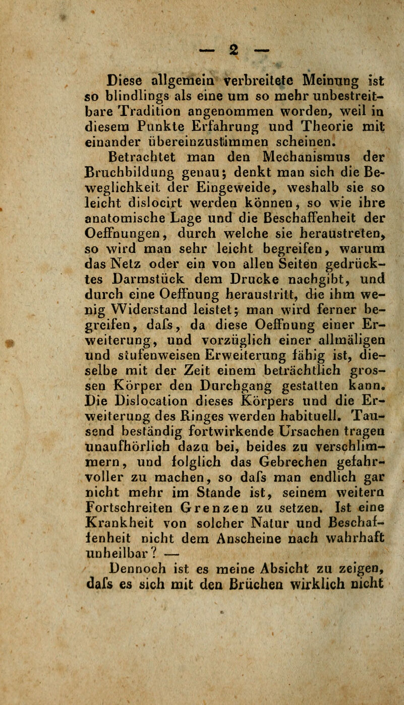 Diese allgetnem verbreitete Meinung ist so blindlings als eine um so mehr unbestreit- bare Tradition angenommen worden, weil in diesem Punkte Erfahrung und Theorie mit einander übereinzustimmen scheinen. Betrachtet man den Mechanismus der Bruchbiidung genau; denkt man sich die Be- weglichkeit der Eingeweide, weshalb sie so leicht dislocirt werden können, so wie ihre anatomische Lage und die Beschaffenheit der OefFnungen, durch welche sie heraustreten^ so wird man sehr leicht begreifen, warum das Netz oder ein von allen Seiten gedrück- tes Darmstück dem Drucke nachgibt, und durch eine OefFnung heraustritt, die ihm we- nig Widerstand leistet; man wird ferner be- greifen, dafs, da diese OefFnung einer Er- weiterung, und vorzüglich einer allmaligea und siufenweisen Erweiterung fähig ist, die- selbe mit der Zeit einem beträchtlich gros- sen Körper den Durchgang gestatten kann. Die Disiocation dieses Körpers und die Er- weiterung des Ringes werden habituell, Tau- send beständig fortwirkende Ursachen tragen unaufhörlich dazu bei, beides zu verschlim- mern, und folglich das Gebrechen gefahr- voller zu machen, so dafs man endlich gar nicht mehr im Stande ist, seinem weitero Fortschreiten Grenzen zu setzen. Ist eine Krankheit von solcher Natur und Beschaf- fenheit nicht dem Anscheine nach wahrhaft unheilbar? — Dennoch ist es meine Absicht zu zeigen, dafs es sich mit den Brüchen wirklich nicht