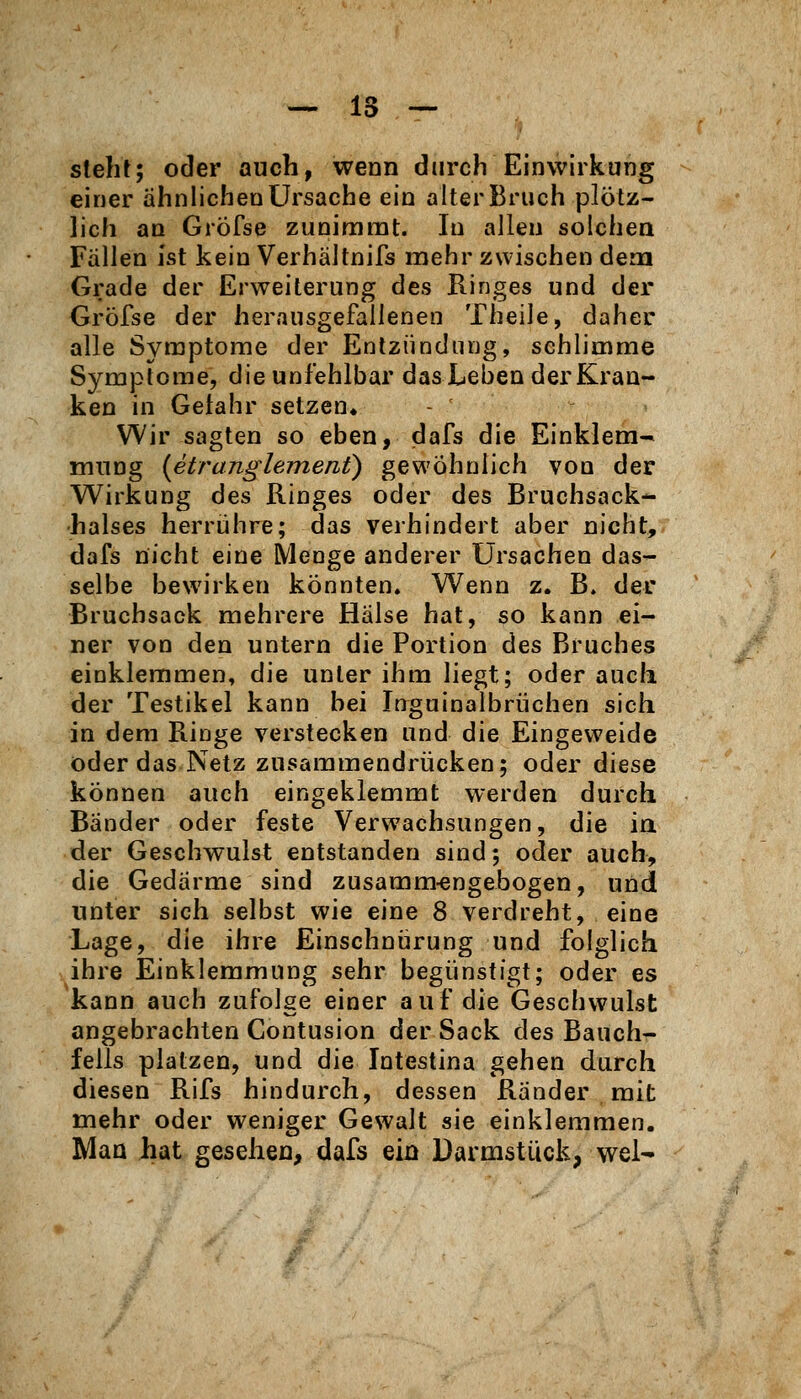 steht; oder auch, wenn durch Einwirkung einer ähnlichen Ursache ein alter Bruch plötz- lich an Gröfse zunimmt. In allen solchen Fällen Ist kein Verhältnifs mehr zwischen dena Grade der Erweiterung des Ringes und der Gröfse der herausgefallenen Theile, daher alle Symptome der Entzündung, schlimme Symptome, die unfehlbar das Leben der Kran- ken in Gefahr setzen« Wir sagten so eben, dafs die Einklem- mung {etranglement) gewöhnlich von der Wirkung des Ringes oder des Bruchsack- halses herrijhre; das verhindert aber nicht, dafs nicht eine Menge anderer Ursachen das- selbe bewirken könnten» Wenn z. B. der Bruchsack mehrere Hälse hat, so kann ei- ner von den untern die Portion des Bruches einklemmen, die unter ihm liegt; oder auch der Testikel kann bei Inguinalbrüchen sich in dem Ringe verstecken und die Eingeweide öder das Netz zusammendrücken; oder diese können auch eingeklemmt werden durch Bänder oder feste Verwachsungen, die ia der Geschwulst entstanden sind; oder auch, die Gedärme sind zusamm-engebogen, und unter sich selbst wie eine 8 verdreht, eine Lage, die ihre Einschniirung und folglich ihre Einklemmung sehr begünstigt; oder es kann auch zufolge einer auf die Geschwulst angebrachten Contusion der Sack des Bauch- fells platzen, und die Intestina gehen durch diesen Rifs hindurch, dessen Ränder mit mehr oder weniger Gewalt sie einklemmen. Mao hat gesehen, dafs ein Darmstuck, wel-