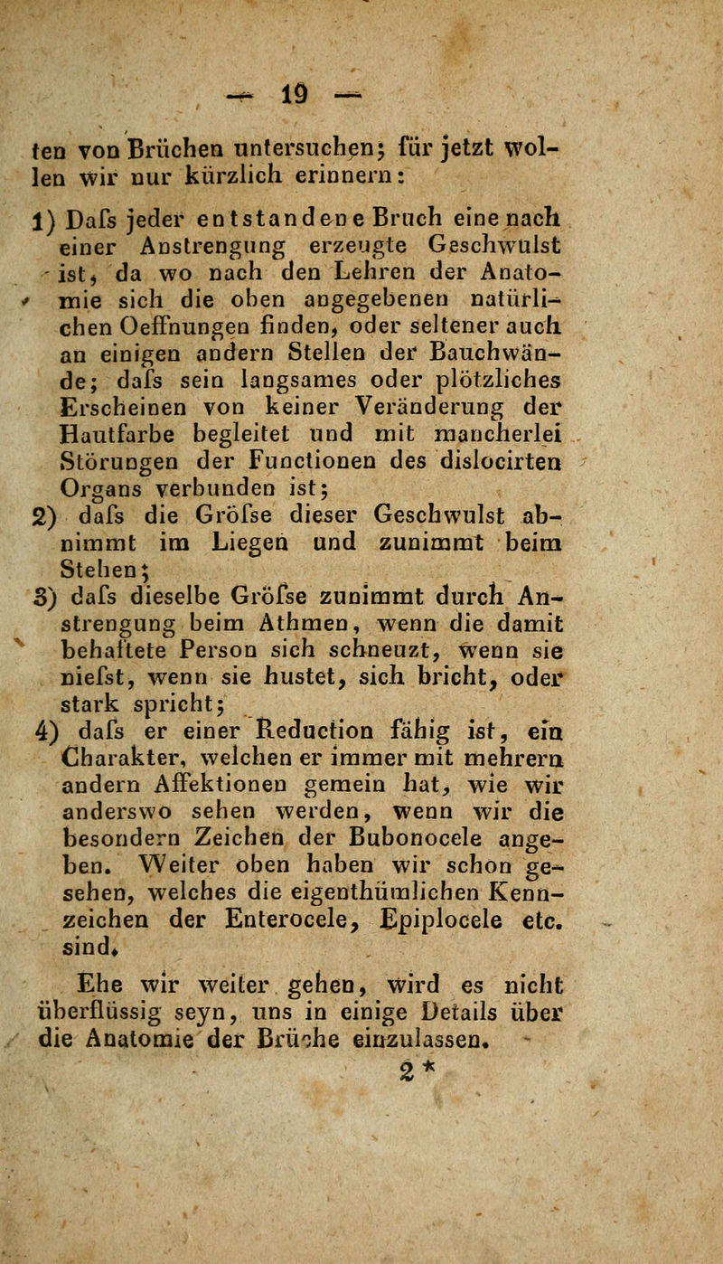 -^lö- ten von Brüchen untersuchen5 für jetzt wol- len wir nur kürzlich erinnern: 1) Dafs jeder entstandene Bruch eine nach einer Anstrengung erzeugte Geschwülst istj da wo nach den Lehren der Anato- '' mie sich die oben angegebeneu natürli^ eben OefFnungen finden, oder seltener auch an einigen andern Stellen der Bauchvvän^ de; dafs sein langsames oder plötzliches Erscheinen von keiner Veränderung der Hautfarbe begleitet und mit mancherlei Störungen der Functionen des dislocirten Organs verbunden ist; 2) dafs die Gröfse dieser Geschwulst ab- nimmt im Liegen und zunimmt beim Stehen; S) dafs dieselbe GrÖfse zunimmt durch An- strengung beim Athmen, wenn die damit '^ behaftete Person sich schneuzt, wenn sie niefst, wenn sie hustet, sich bricht, oder stark spricht; 4) dafs er einer Reduction fähig ist, eia Charakter, welchen er immer mit mehrera andern Affektionen gemein hat, wie wir anderswo sehen werden, wenn wir die besondern Zeichen der Bubonocele ange- ben. Weiter oben haben wir schon ge^ sehen, welches die eigenthümlichen Kenn- zeichen der Enterocele, Epiplocele etc. sind* Ehe wir weiter gehen, wird es nicht überflüssig seyn, uns in einige Details über die Anatomie der Brü'ihe einzulassen. 2*