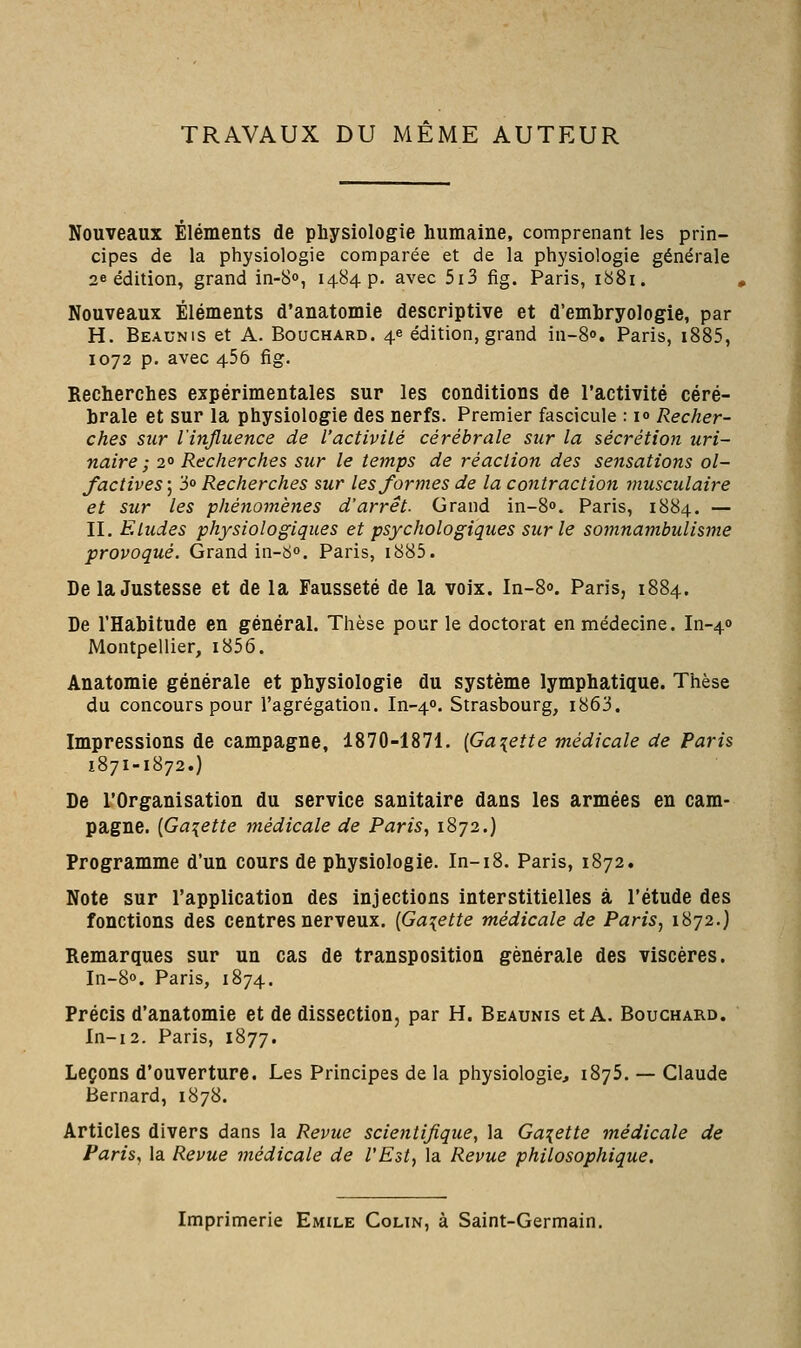 TRAVAUX DU MEME AUTEUR Nouveaux Éléments de physiologie humaine, comprenant les prin- cipes de la physiologie comparée et de la physiologie générale 26 édition, grand in-S», 1484 p. avec 5i3 fig. Paris, 1881. Nouveaux Éléments d'anatomie descriptive et d'embryologie, par H. Beaunis et A. Bouchard. 4e édition, grand in-S». Paris, i885, 1072 p. avec 456 fig. Recherches expérimentales sur les conditions de l'activité céré- brale et sur la physiologie des nerfs. Premier fascicule : i» Recher- ches sur l'influence de l'activité cérébrale sur la sécrétion uri~ naire ; 2° Recherches sur le temps de réaction des sensations ol- factives] 30 Recherches sur les formes de la contraction musculaire et sur les phénomènes d'arrêt. Grand in-S». Paris, 1884. — II. Eludes physiologiques et psychologiques sur le somnambulisme provoqué. Grand in-So. Paris, i885. De la Justesse et de la Fausseté de la voix. In-80. Paris, 1884. De l'Habitude en général. Thèse pour le doctorat en médecine. In-40 Montpellier, i856. Anatomie générale et physiologie du système lymphatique. Thèse du concours pour l'agrégation. In-40. Strasbourg, i863. Impressions de campagne, 1870-1871. [Galette médicale de Paris 1871-1872.) De l'Organisation du service sanitaire dans les armées en cam- pagne. {Galette médicale de Paris, 1872.) Programme d'un cours de physiologie. In-18. Paris, 1872. Note sur l'application des injections interstitielles à l'étude des fonctions des centres nerveux. {Galette médicale de Paris, 1872.) Remarques sur un cas de transposition générale des viscères. In-80. Paris, 1874. Précis d'anatomie et de dissection, par H. Beaunis et A. Bouchard. In-i2. Paris, 1877. Leçons d'ouverture. Les Principes de la physiologie, 1875. — Claude Bernard, 1878. Articles divers dans la Revue scientifique, la Galette médicale de Paris, la Revue médicale de l'Est, la Revue philosophique. Imprimerie Emile Colin, à Saint-Germain.