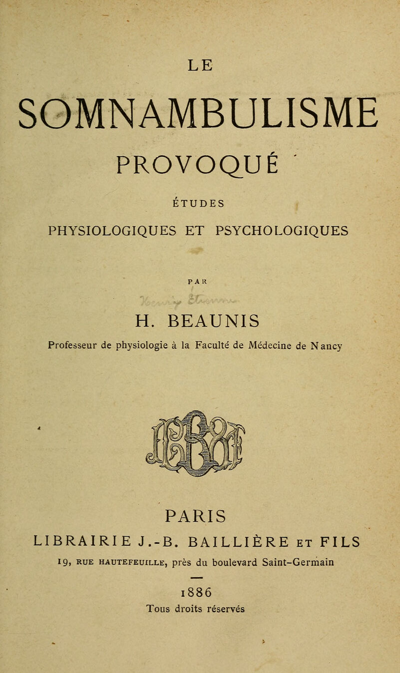 SOMNAMBULISME PROVOQUÉ ÉTUDES PHYSIOLOGIQUES ET PSYCHOLOGIQUES H. BEAUNIS Professeur de physiologie à la Faculté de Médecine de Nancy PARIS LIBRAIRIE J.-B. BAILLIÈRE et FILS 19, RUE HAUTEFEuxLLE, près du boulevard Saint-Germain 1886 Tous droits réservés