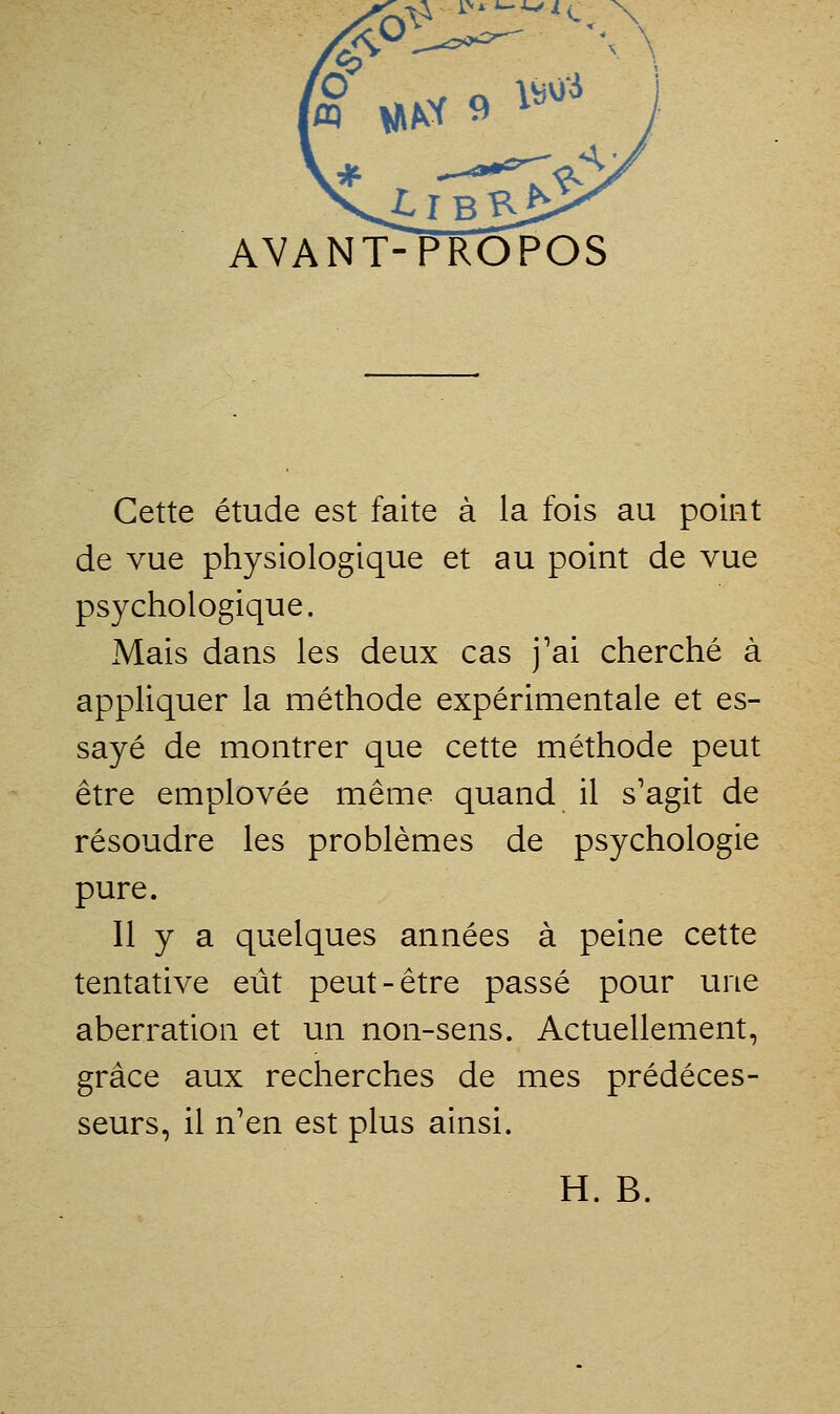 è? AVANT-PROPOS Cette étude est faite à la fois au point de vue physiologique et au point de vue psychologique. Mais dans les deux cas j'ai cherché à appliquer la méthode expérimentale et es- sayé de montrer que cette méthode peut être emplovée même quand il s'agit de résoudre les problèmes de psychologie pure. Il y a quelques années à peine cette tentative etit peut-être passé pour une aberration et un non-sens. Actuellement, grâce aux recherches de mes prédéces- seurs, il n'en est plus ainsi. H. B.