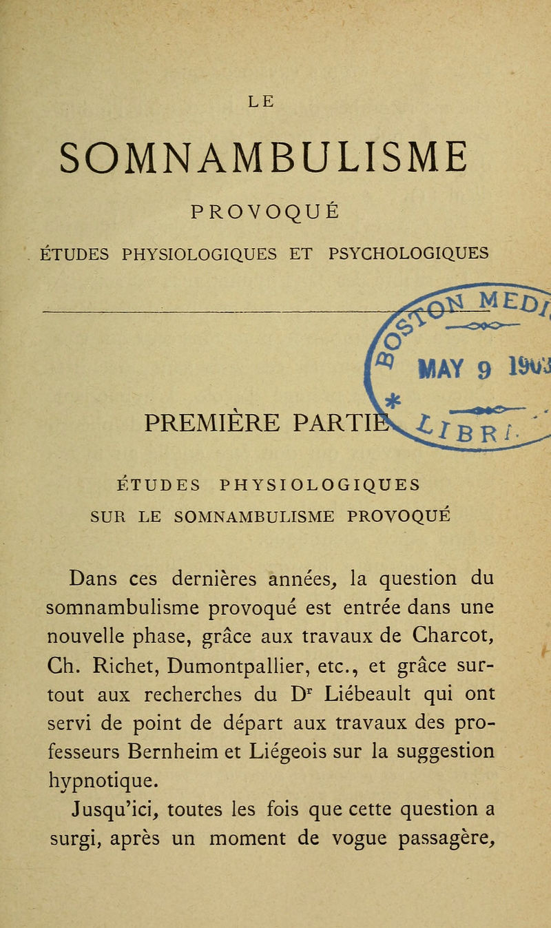 SOMNAMBULISME PROVOQUÉ ÉTUDES PHYSIOLOGIQUES ET PSYCHOLOGIQUES PREMIERE PARTI ETUDES PHYSIOLOGIQUES SUR LE SOMNAMBULISME PROVOQUÉ Dans ces dernières années^ la question du somnambulisme provoqué est entrée dans une nouvelle phase, grâce aux travaux de Charcot, Gh. Richet, Dumontpallier, etc., et grâce sur- tout aux recherches du D'' Liébeault qui ont servi de point de départ aux travaux des pro- fesseurs Bernheim et Liégeois sur la suggestion hypnotique. Jusqu'ici, toutes les fois que cette question a surgi, après un moment de vogue passagère.