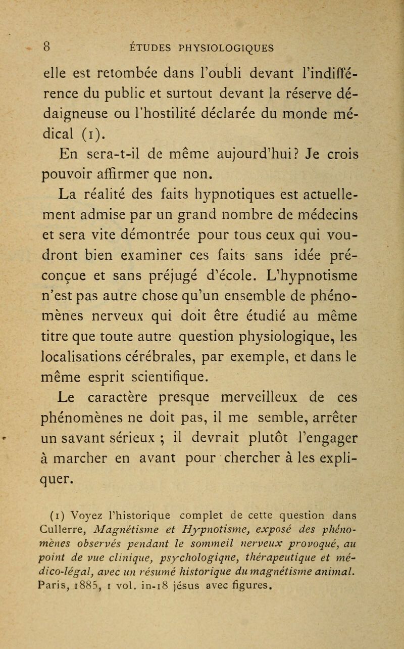 elle est retombée dans l'oubli devant l'indiffé- rence du public et surtout devant la réserve dé- daigneuse ou l'hostilité déclarée du monde mé- dical (i). En sera-t-il de même aujourd'hui? Je crois pouvoir affirmer que non. La réalité des faits hypnotiques est actuelle- ment admise par un grand nombre de médecins et sera vite démontrée pour tous ceux qui vou- dront bien examiner ces faits sans idée pré- conçue et sans préjugé d'école. L'hypnotisme n'est pas autre chose qu'un ensemble de phéno- mènes nerveux qui doit être étudié au même titre que toute autre question physiologique, les localisations cérébrales, par exemple, et dans le même esprit scientifique. Le caractère presque merveilleux de ces phénomènes ne doit pas, il me semble, arrêter un savant sérieux ; il devrait plutôt l'engager à marcher en avant pour chercher à les expli- quer. (i) Voyez l'historique complet de cette question dans Cullerre, Magnétisme et Hypnotisme, exposé des phéno- mènes observés pendant le sommeil nerveux provoqué, au point de vue clinique, psychologique, thérapeutique et mé- dico-légal, avec un résumé historique du magnétisme animal. Paris, i883, i vol. in.i8 jésus avec figures.