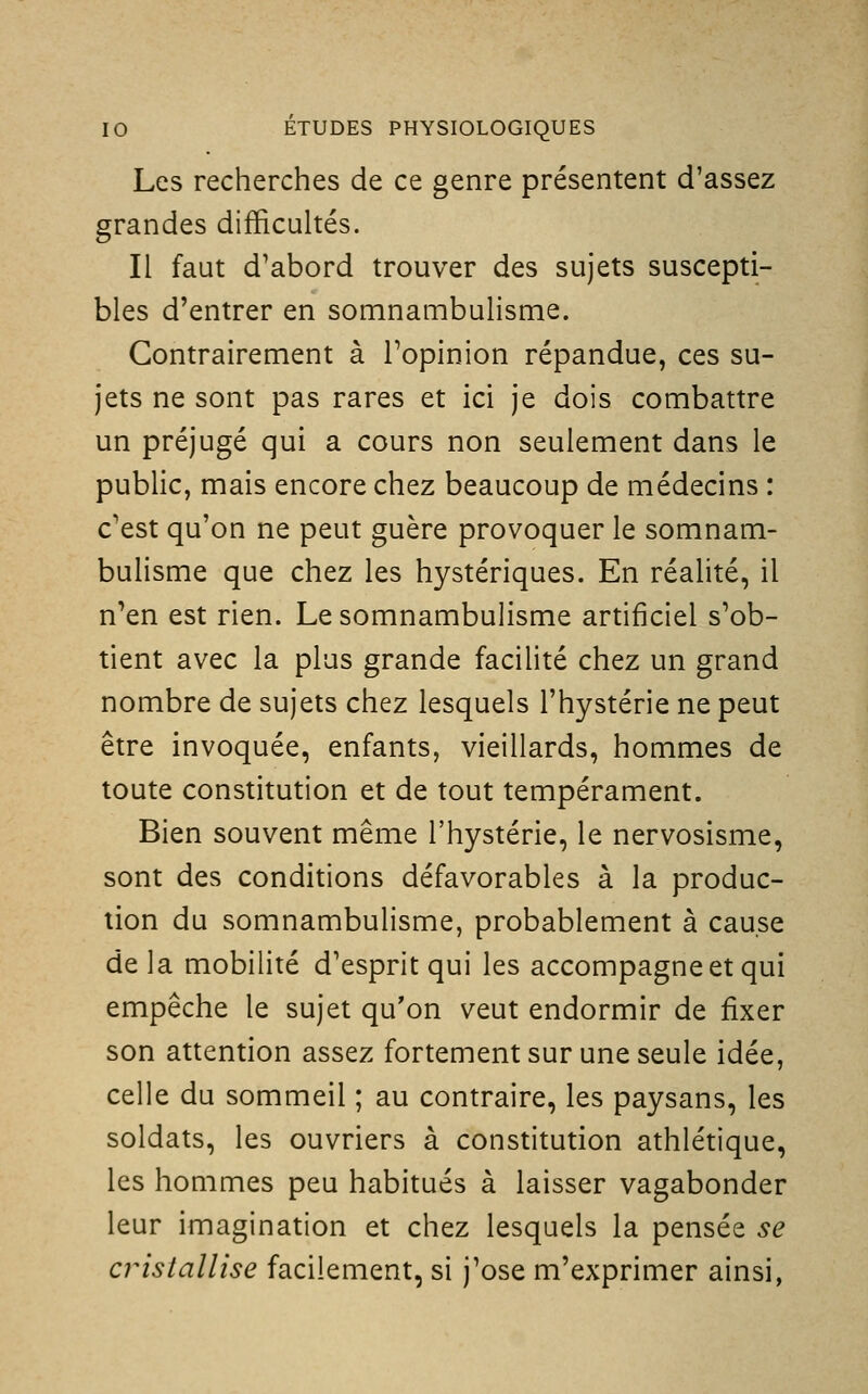 Les recherches de ce genre présentent d'assez grandes difficultés. Il faut d'abord trouver des sujets suscepti- bles d'entrer en somnambulisme. Contrairement à l'opinion répandue, ces su- jets ne sont pas rares et ici je dois combattre un préjugé qui a cours non seulement dans le public, mais encore chez beaucoup de médecins : c'est qu'on ne peut guère provoquer le somnam- bulisme que chez les hystériques. En réalité, il n'en est rien. Le somnambulisme artificiel s'ob- tient avec la plus grande facilité chez un grand nombre de sujets chez lesquels l'hystérie ne peut être invoquée, enfants, vieillards, hommes de toute constitution et de tout tempérament. Bien souvent même l'hystérie, le nervosisme, sont des conditions défavorables à la produc- tion du somnambulisme, probablement à cause de la mobilité d'esprit qui les accompagne et qui empêche le sujet qu'on veut endormir de fixer son attention assez fortement sur une seule idée, celle du sommeil ; au contraire, les paysans, les soldats, les ouvriers à constitution athlétique, les hommes peu habitués à laisser vagabonder leur imagination et chez lesquels la pensée se cristallise facilement, si j'ose m'exprimer ainsi,