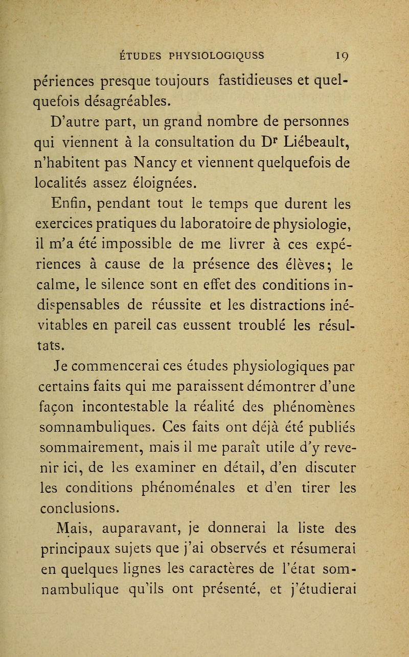 périences presque toujours fastidieuses et quel- quefois désagréables. D'autre part, un grand nombre de personnes qui viennent à la consultation du D^ Liébeault, n'habitent pas Nancy et viennent quelquefois de localités assez éloignées. Enfin, pendant tout le temps que durent les exercices pratiques du laboratoire de physiologie, il m'a été impossible de me livrer à ces expé- riences à cause de la présence des élèves; le calme, le silence sont en effet des conditions in- dispensables de réussite et les distractions iné- vitables en pareil cas eussent troublé les résul- tats. Je commencerai ces études physiologiques par certains faits qui me paraissent démontrer d'une façon incontestable la réalité des phénomènes somnambuliques. Ces faits ont déjà été publiés sommairement, mais il me paraît utile d'y reve- nir ici, de les examiner en détail, d'en discuter les conditions phénoménales et d'en tirer les conclusions. Mais, auparavant, je donnerai la liste des principaux sujets que j'ai observés et résumerai en quelques lignes les caractères de l'état som- nambulique qu'ils ont présenté, et j'étudierai