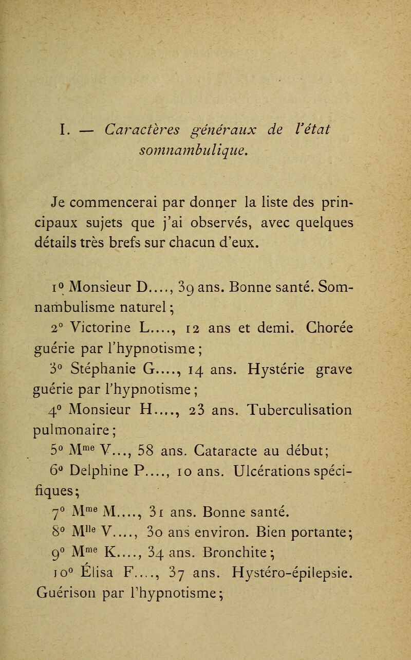 I. — Caractères généraux de l'état somnambulique. Je commencerai par donner la liste des prin- cipaux sujets que j'ai observés, avec quelques détails très brefs sur chacun d'eux. lO Monsieur D...., 89 ans. Bonne santé. Som- nambulisme naturel • 2° Victorine L...., 12 ans et demi. Ghorée guérie par l'hypnotisme ; 3° Stéphanie G...., 14 ans. Hystérie grave guérie par l'hypnotisme ; 4° Monsieur H...., 23 ans. Tuberculisation pulmonaire; 50 jvime Y^^^^ 53 ^j^s Cataracte au début; 6*^ Delphine P...., 10 ans. Ulcérations spéci- fiques; 70 M™^ M...., 3i ans. Bonne santé. §0 ]y[iie V...., 3o ans environ. Bien portante; 90 M™« K...., 34 ans. Bronchite; jo° Elisa F..,., 37 ans. Hystéro-épilepsie. Guérison par Thypnotisme;