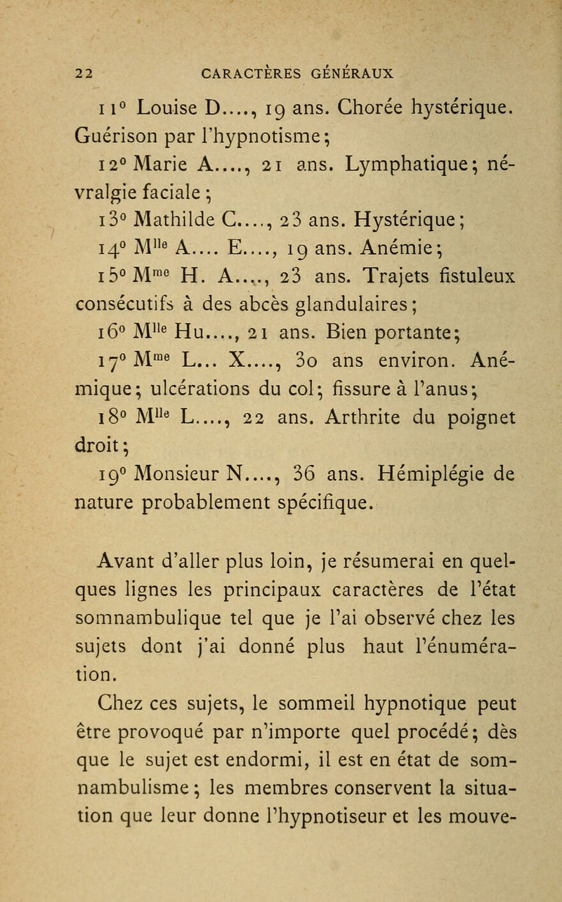 11° Louise D...., 19 ans. Chorée hystérique. Guérison par l'hypnotisme; 12° Marie A...., 21 ans. Lymphatique; né- vralgie faciale ; i3° Mathilde G...., 2 3 ans. Hystérique; 14*^ M^ A.... E...., 19 ans. Anémie; i5°M™« H. A...., 23 ans. Trajets fistuleux consécutifs à des abcès glandulaires; j5o jy[iie Hu...., 21 ans. Bien portante; jyojYime L^^^ X...., 3o ans environ. Ané- mique; ulcérations du col; fissure à l'anus; jgo ]\/[iie L...., 22 ans. Arthrite du poignet droit ; 19° Monsieur N...., 36 ans. Hémiplégie de nature probablement spécifique. Avant d'aller plus loin, je résumerai en quel- ques lignes les principaux caractères de Tétat somnambulique tel que je l'ai observé chez les sujets dont j'ai donné plus haut l'énuméra- tion. Ghez ces sujets, le sommeil hypnotique peut être provoqué par n'importe quel procédé; dès que le sujet est endormi, il est en état de som- nambulisme ; les membres conservent la situa- tion que leur donne l'hypnotiseur et les mouve-