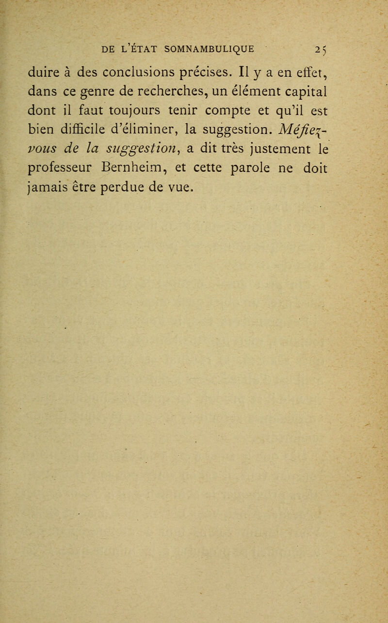 duire à des conclusions précises. Il y a en effet, dans ce g^nre de recherches, un élément capital dont il faut toujours tenir compte et qu^il est bien difficile d'éliminer, la suggestion. Méfiez- vous de la suggestion^ a dit très justement le professeur Bernheim, et cette parole ne doit jamais être perdue de vue.