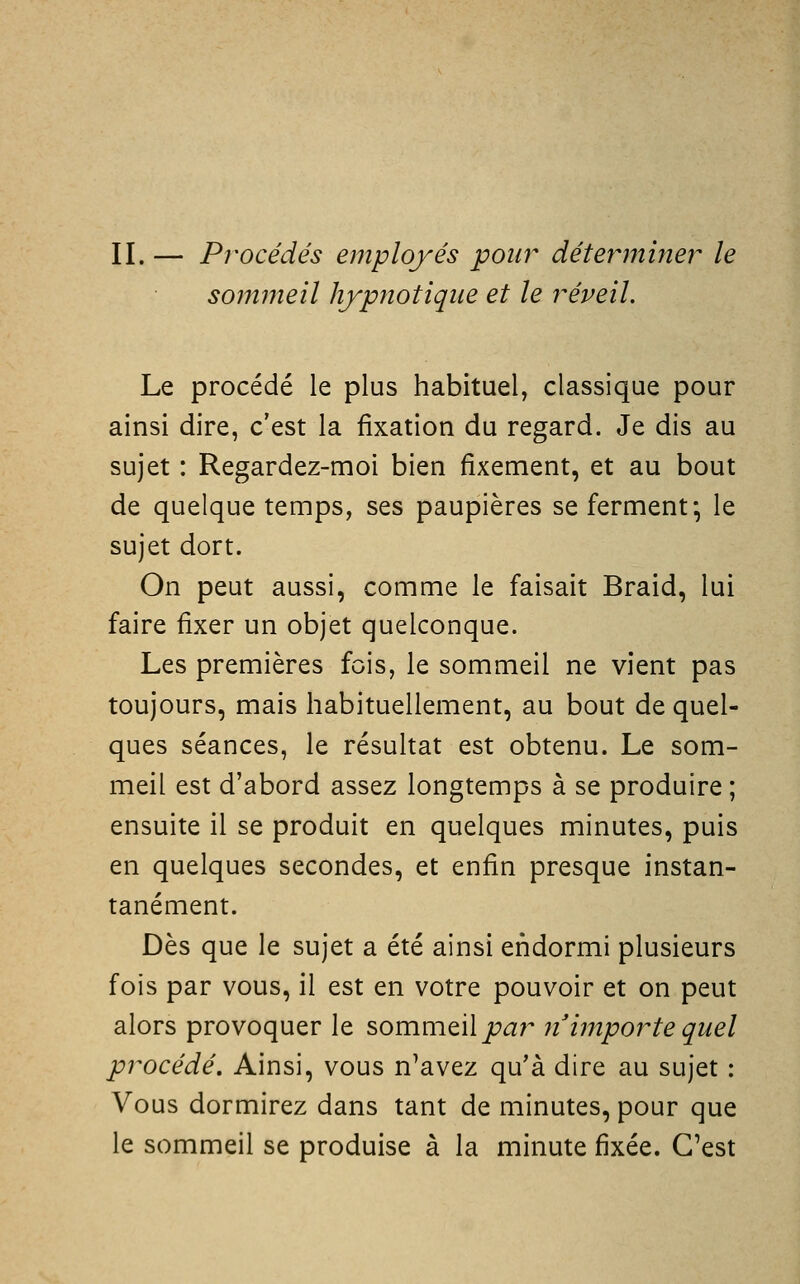 II. — Procédés employés pour déterminer le sommeil hypnotique et le réveil. Le procédé le plus habituel, classique pour ainsi dire, c'est la fixation du regard. Je dis au sujet : Regardez-moi bien fixement, et au bout de quelque temps, ses paupières se ferment*, le sujet dort. On peut aussi, comme le faisait Braid, lui faire fixer un objet quelconque. Les premières fois, le sommeil ne vient pas toujours, mais habituellement, au bout de quel- ques séances, le résultat est obtenu. Le som- meil est d'abord assez longtemps à se produire ; ensuite il se produit en quelques minutes, puis en quelques secondes, et enfin presque instan- tanément. Dès que le sujet a été ainsi endormi plusieurs fois par vous, il est en votre pouvoir et on peut alors provoquer le sommeil ji^ar n'importe quel procédé. Ainsi, vous n'avez qu'à dire au sujet : Vous dormirez dans tant de minutes, pour que le sommeil se produise à la minute fixée. C'est