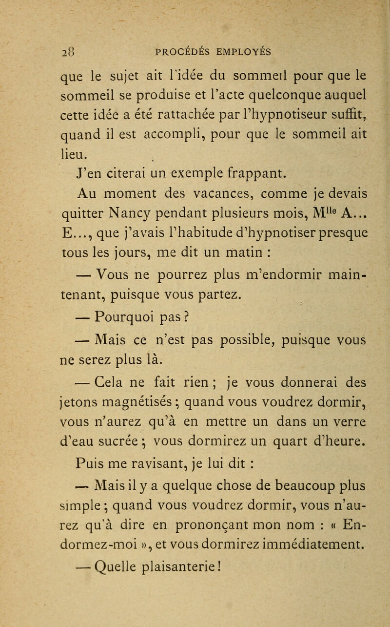 que le sujet ait l'idée du sommeil pour que le sommeil se produise et l'acte quelconque auquel cette idée a été rattachée par Thypnotiseur suffit, quand il est accompli, pour que le sommeil ait lieu. J'en citerai un exemple frappant. Au moment des vacances, comme je devais quitter Nancy pendant plusieurs mois, M^^^ A... E..., que j'avais Phabitude d'hypnotiser presque tous les jours, me dit un matin : — Vous ne pourrez plus m'endormir main- tenant, puisque vous partez. — Pourquoi pas ? — Mais ce n'est pas possible, puisque vous ne serez plus là. — Gela ne fait rien ; je vous donnerai des jetons magnétisés; quand vous voudrez dormir, vous n'aurez qu'à en mettre un dans un verre d'eau sucrée ; vous dormirez un quart d'heure. Puis me ravisant, je lui dit : — Mais il y a quelque chose de beaucoup plus simple ; quand vous voudrez dormir, vous n'au- rez qu'à dire en prononçant mon nom : « En- dormez-moi », et vous dormirez immédiatement. — Quelle plaisanterie!