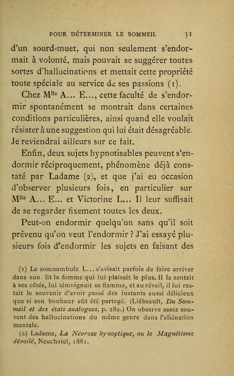 d'un sourd-muet, qui non seulement s'endor- mait à volonté, mais pouvait se suggérer toutes sortes d'hallucinations et mettait cette propriété toute spéciale au service de: ses passions (i). Chez M« A... E..., cette faculté de s'endor- mir spontanément se montrait dans certaines conditions particulières, ainsi quand elle voulait résister à une suggestion qui lui était désagréable. Je reviendrai ailleurs sur ce fait. Enfin, deux sujets hypnotisables peuvent s'en- dormir réciproquement, phénomène déjà cons- taté par Ladame (2), et que j'ai eu occasion d'observer plusieurs fois, en particulier sur M« A... E... et Victorine L... Il leur suffisait de se regarder fixement toutes les deux. Peut-on endormir quelqu'un sans qu'il soit prévenu qu'on veut l'endormir ? J'ai essayé plu- sieurs fois d'endormir les sujets en faisant des (i) Le somnambule L... s'avisait parfois de faire arriver dans son lit la femme qui lui plaisait le plus. Il la sentait à ses côtés, lui témoignait sa flamme, et au réveil, il lui res- tait le souvenir d'avoir passé des instants aussi délicieux que si son bonheur eût été partagé. (Liébeault, Du Som- meil et des états analogues, p. 282.) On observe assez sou- vent des hallucinations du même genre dans l'aliénation mentale. (2) Ladame, La Névrose hynoptique, ou le Magnétisme ^évof/é, Neuchatel, 1881.