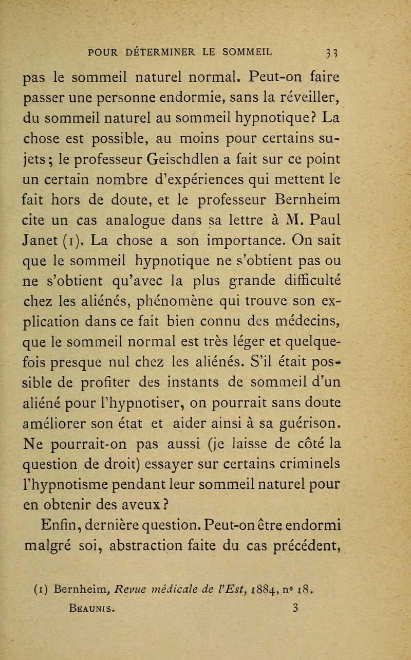 pas le sommeil naturel normal. Peut-on faire passer une personne endormie, sans la réveiller, du sommeil naturel au sommeil hypnotique? La chose est possible, au moins pour certains su- jets; le professeur Geischdlen a fait sur ce point un certain nombre d'expériences qui mettent le fait hors de doute, et le professeur Bernheim cite un cas analogue dans sa lettre à M. Paul Janet (i), La chose a son importance. On sait que le sommeil hypnotique ne s'obtient pas ou ne s'obtient qu'avec la plus grande difficulté chez les aliénés, phénomène qui trouve son ex- plication dans ce fait bien connu des médecins, que le sommeil normal est très léger et quelque- fois presque nul chez les aUénés. S'il était pos- sible de profiter des instants de sommeil d'un aliéné pour l'hypnotiser, on pourrait sans doute améliorer son état et aider ainsi à sa guérison. Ne pourrait-on pas aussi (je laisse de côté la question de droit) essayer sur certains criminels l'hypnotisme pendant leur sommeil naturel pour en obtenir des aveux? Enfin, dernière question. Peut-on être endormi malgré soi, abstraction faite du cas précédent, (i) Bernheim, Revue médicale de VEst, 1884, n» 18. Beaunis. 3