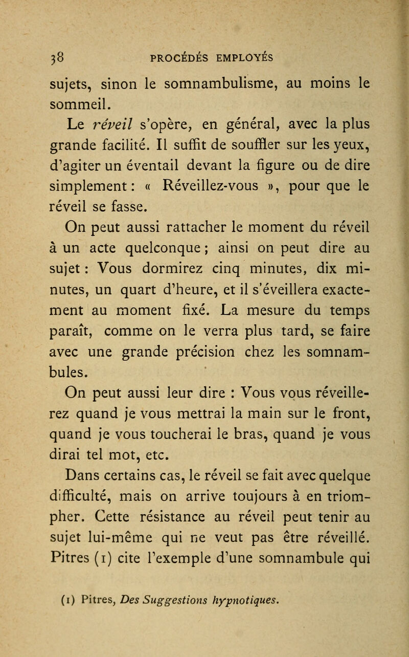 sujets, sinon le somnambulisme, au moins le sommeil. Le réveil s'opère, en général, avec la plus grande facilité. Il suffit de souffler sur les yeux, d^agiter un éventail devant la figure ou de dire simplement: « Réveillez-vous », pour que le réveil se fasse. On peut aussi rattacher le moment du réveil à un acte quelconque ; ainsi on peut dire au sujet : Vous dormirez cinq minutes, dix mi- nutes, un quart d'heure, et il s'éveillera exacte- ment au moment fixé. La mesure du temps paraît, comme on le verra plus tard, se faire avec une grande précision chez les somnam- bules. On peut aussi leur dire : Vous vous réveille- rez quand je vous mettrai la main sur le front, quand je vous toucherai le bras, quand je vous dirai tel mot, etc. Dans certains cas, le réveil se fait avec quelque difficulté, mais on arrive toujours à en triom- pher. Cette résistance au réveil peut tenir au sujet lui-même qui ne veut pas être réveillé. Pitres (i) cite l'exemple d'une somnambule qui (i) Vwrts, Des Suggestions hypnotiques.