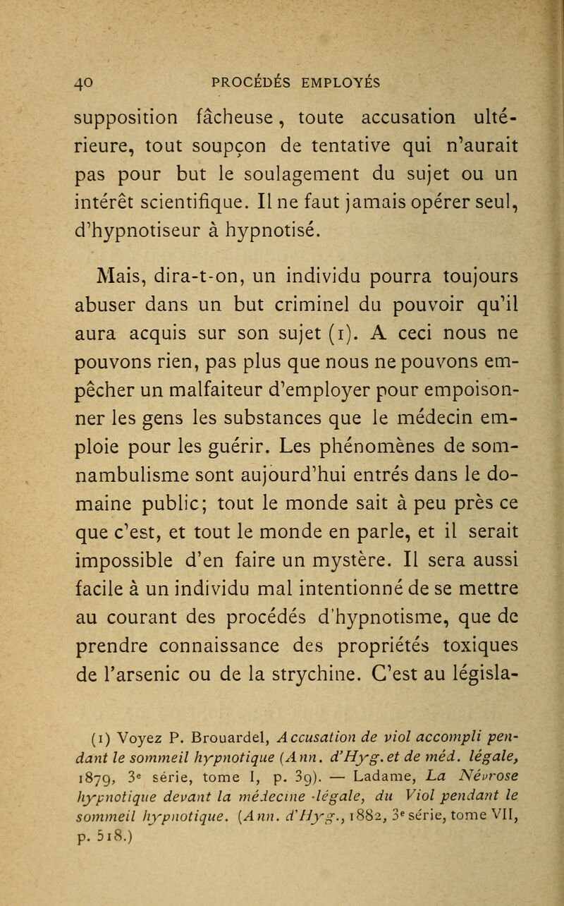 supposition fâcheuse, toute accusation ulté- rieure, tout soupçon de tentative qui n'aurait pas pour but le soulagement du sujet ou un intérêt scientifique. Il ne faut jamais opérer seul, d'hypnotiseur à hypnotisé. Mais, dira-t-on, un individu pourra toujours abuser dans un but criminel du pouvoir qu'il aura acquis sur son sujet (i). A ceci nous ne pouvons rien, pas plus que nous ne pouvons em- pêcher un malfaiteur d'employer pour empoison- ner les gens les substances que le médecin em- ploie pour les guérir. Les phénomènes de som- nambulisme sont aujourd'hui entrés dans le do- maine public; tout le monde sait à peu près ce que c'est, et tout le monde en parle, et il serait impossible d'en faire un mystère. Il sera aussi facile à un individu mal intentionné de se mettre au courant des procédés d'hypnotisme, que de prendre connaissance des propriétés toxiques de Tarsenic ou de la strychine. C'est au législa- (i) Voyez P. Brouardel, Accusation de viol accompli pen- dant le sommeil hypnotique (Ann. d'Hyg.et de méd. légale, 1879, 3« série, tome I, p. Sg). — Ladame, La Néi'rose hypnotique devant la médecine -légale, du Viol pendant le sommeil hypnotique. [Ann. d'Hyg., 1882, 3« série, tome VII, p. 5i8.)