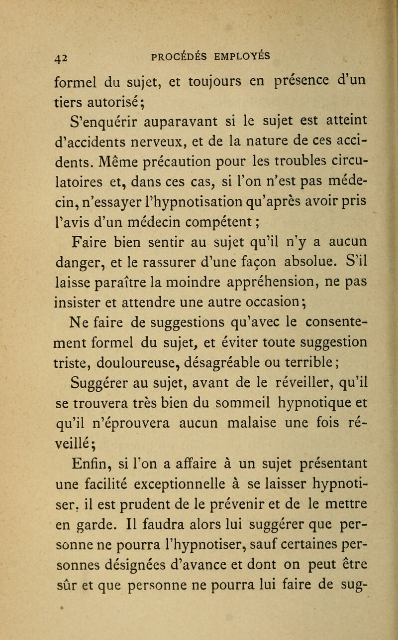 formel du sujet, et toujours en présence d'un tiers autorisé; S'enquérir auparavant si le sujet est atteint d'accidents nerveux, et de la nature de ces acci- dents. Même précaution pour les troubles circu- latoires et, dans ces cas, si l'on n'est pas méde- cin, n'essayer Thypnotisation qu'après avoir pris Tavis d'un médecin compétent ; Faire bien sentir au sujet qu'il n'y a aucun danger, et le rassurer d'une façon absolue. S'il laisse paraître la moindre appréhension, ne pas insister et attendre une autre occasion*. Ne faire de suggestions qu'avec le consente- ment formel du sujet, et éviter toute suggestion triste, douloureuse, désagréable ou terrible; Suggérer au sujet, avant de le réveiller, qu'il se trouvera très bien du sommeil hypnotique et qu'il n'éprouvera aucun malaise une fois ré- veillé; Enfin, si Ton a affaire à un sujet présentant une facilité exceptionnelle à se laisser hypnoti- ser, il est prudent de le prévenir et de le mettre en garde. Il faudra alors lui suggérer que per- sonne ne pourra l'hypnotiser, sauf certaines per- sonnes désignées d'avance et dont on peut être sûr et que personne ne pourra lui faire de sug-