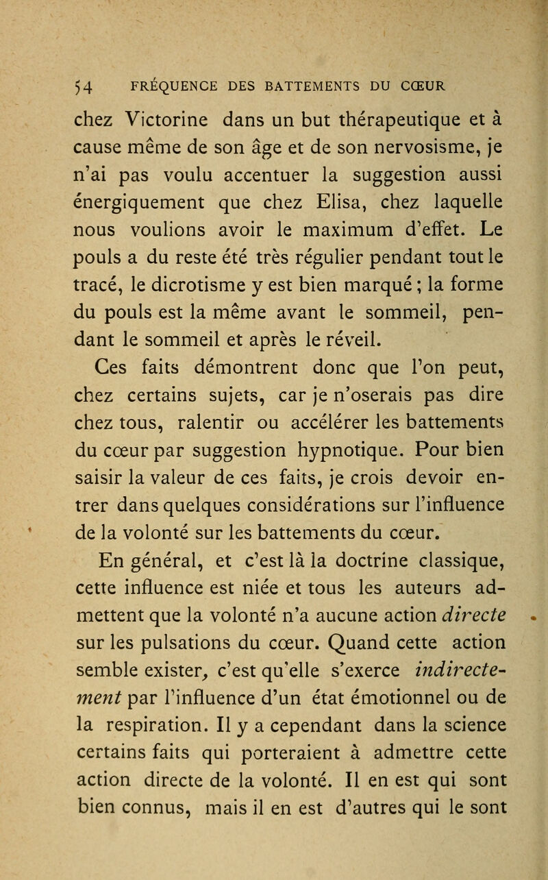 chez Victorine dans un but thérapeutique et à cause même de son âge et de son nervosisme, je n'ai pas voulu accentuer la suggestion aussi énergiquement que chez Elisa, chez laquelle nous voulions avoir le maximum d'effet. Le pouls a du reste été très régulier pendant tout le tracé, le dicrotisme y est bien marqué ; la forme du pouls est la même avant le sommeil, pen- dant le sommeil et après le réveil. Ces faits démontrent donc que Ton peut, chez certains sujets, car je n'oserais pas dire chez tous, ralentir ou accélérer les battements du cœur par suggestion hypnotique. Pour bien saisir la valeur de ces faits, je crois devoir en- trer dans quelques considérations sur l'influence de la volonté sur les battements du cœur. En général, et c'est là la doctrine classique, cette influence est niée et tous les auteurs ad- mettent que la volonté n'a aucune action directe sur les pulsations du cœur. Quand cette action semble exister^ c'est qu'elle s'exerce indirecte- ment par l'influence d'un état émotionnel ou de la respiration. Il y a cependant dans la science certains faits qui porteraient à admettre cette action directe de la volonté. Il en est qui sont bien connus, mais il en est d'autres qui le sont