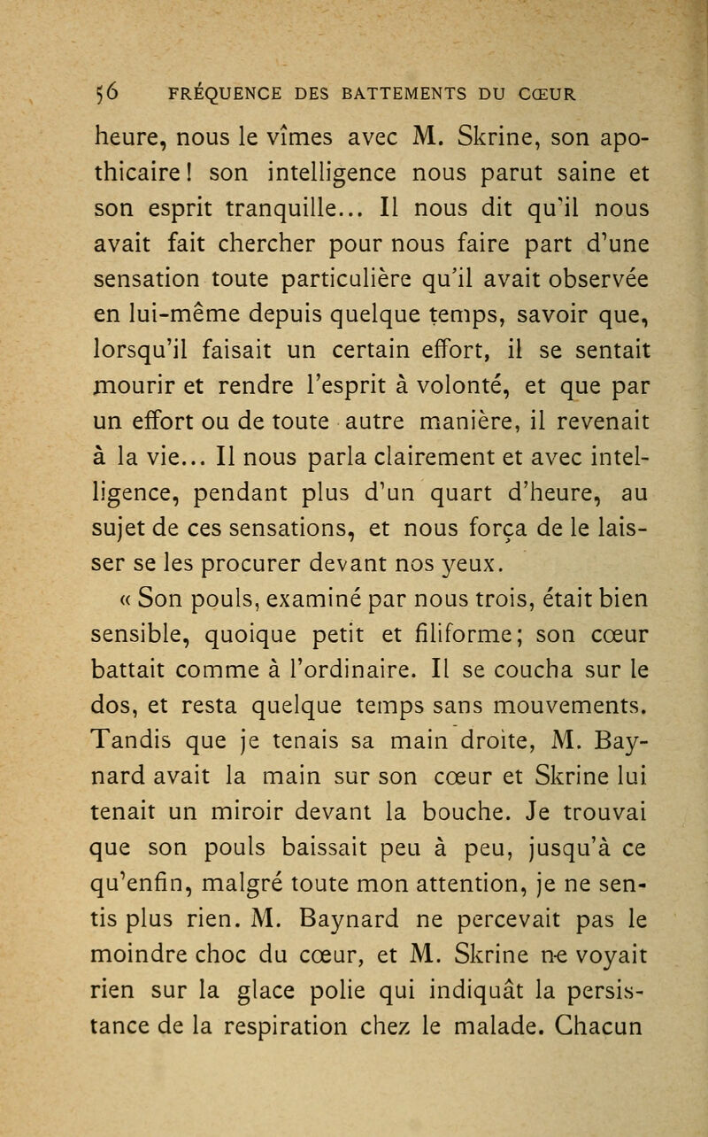 heure, nous le vîmes avec M. Skrine, son apo- thicaire ! son intelligence nous parut saine et son esprit tranquille... Il nous dit qu'il nous avait fait chercher pour nous faire part d^une sensation toute particulière qu'il avait observée en lui-même depuis quelque temps, savoir que, lorsqu'il faisait un certain effort, il se sentait mourir et rendre l'esprit à volonté, et que par un effort ou de toute autre manière, il revenait à la vie... Il nous parla clairement et avec intel- ligence, pendant plus d'un quart d'heure, au sujet de ces sensations, et nous força de le lais- ser se les procurer devant nos yeux. « Son pouls, examiné par nous trois, était bien sensible, quoique petit et filiforme; son cœur battait comme à l'ordinaire. Il se coucha sur le dos, et resta quelque temps sans mouvements. Tandis que je tenais sa main droite, M. Bay- nard avait la main sur son cœur et Skrine lui tenait un miroir devant la bouche. Je trouvai que son pouls baissait peu à peu, jusqu'à ce qu'enfin, malgré toute mon attention, je ne sen- tis plus rien. M. Baynard ne percevait pas le moindre choc du cœur, et M. Skrine n-e voyait rien sur la glace polie qui indiquât la persis- tance de la respiration chez le malade. Chacun