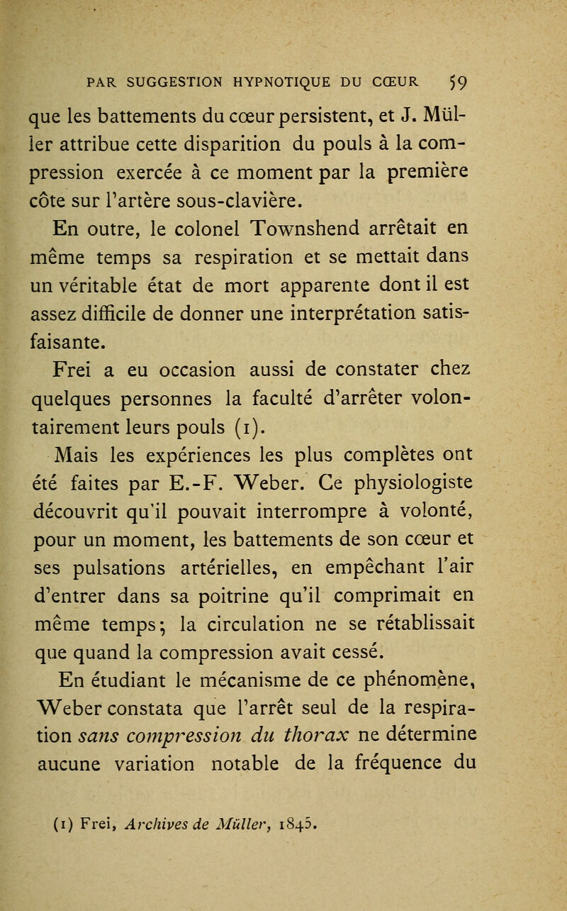 que les battements du cœur persistent, et J. Mill- ier attribue cette disparition du pouls à la com- pression exercée à ce moment par la première côte sur l'artère sous-clavière. En outre, le colonel Townshend arrêtait en même temps sa respiration et se mettait dans un véritable état de mort apparente dont il est assez difficile de donner une interprétation satis- faisante. Frei a eu occasion aussi de constater chez quelques personnes la faculté d'arrêter volon- tairement leurs pouls (i). Mais les expériences les plus complètes ont été faites par E.-F. Weber. Ce physiologiste découvrit qu'il pouvait interrompre à volonté, pour un moment, les battements de son cœur et ses pulsations artérielles, en empêchant l'air d'entrer dans sa poitrine qu'il comprimait en même temps-, la circulation ne se rétablissait que quand la compression avait cessé. En étudiant le mécanisme de ce phénomène, Weber constata que l'arrêt seul de la respira- tion sans compression du thorax ne détermine aucune variation notable de la fréquence du (i) Frei, Archives de MùUer, 1845.