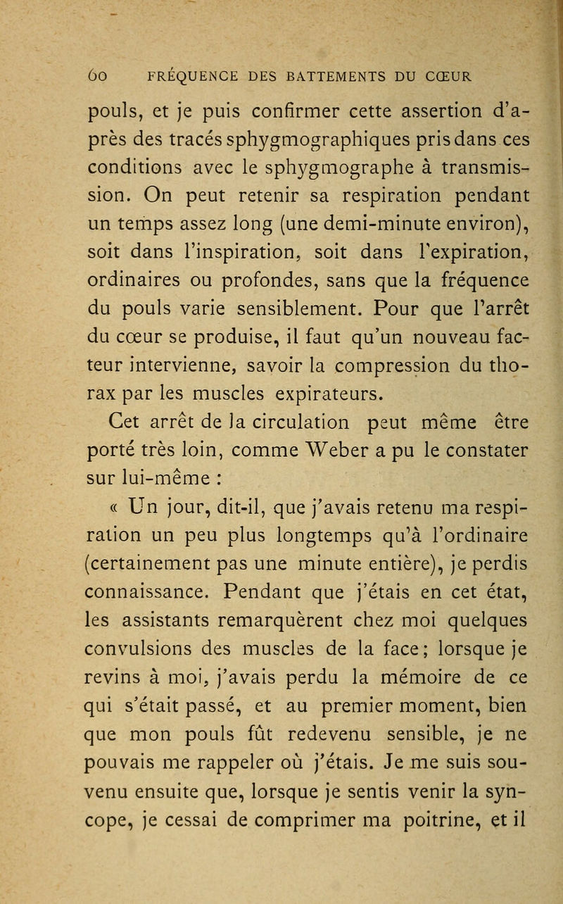 pouls, et je puis confirmer cette assertion d'a- près des tracés sphygmographiques pris dans ces conditions avec le sphygniographe à transmis- sion. On peut retenir sa respiration pendant un temps assez long (une demi-minute environ), soit dans l'inspiration, soit dans Texpiration, ordinaires ou profondes, sans que la fréquence du pouls varie sensiblement. Pour que Tarrêt du cœur se produise, il faut qu'un nouveau fac- teur intervienne, savoir la compression du tho- rax par les muscles expirateurs. Cet arrêt de la circulation peut même être porté très loin, comme Weber a pu le constater sur lui-même : « Un jour, dit-il, que j'avais retenu ma respi- ration un peu plus longtemps qu'à l'ordinaire (certainement pas une minute entière), je perdis connaissance. Pendant que j'étais en cet état, les assistants remarquèrent chez moi quelques convulsions des muscles de la face ; lorsque je revins à moi, j'avais perdu la mémoire de ce qui s'était passé, et au premier moment, bien que mon pouls fût redevenu sensible, je ne pouvais me rappeler où j'étais. Je me suis sou- venu ensuite que, lorsque je sentis venir la syn- cope, je cessai de comprimer ma poitrine, et il