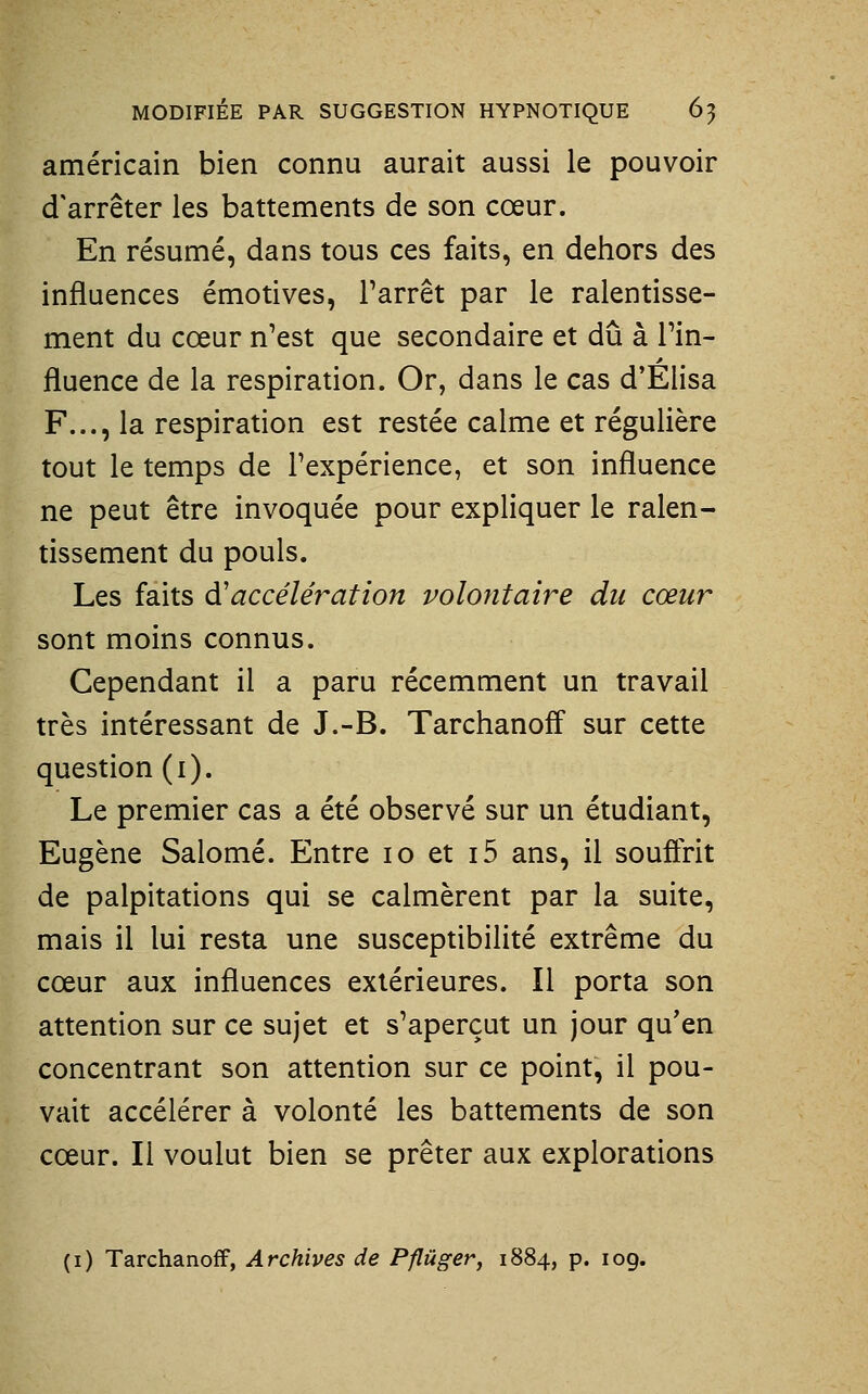 américain bien connu aurait aussi le pouvoir d'arrêter les battements de son cœur. En résumé, dans tous ces faits, en dehors des influences émotives, l'arrêt par le ralentisse- ment du cœur n'est que secondaire et dû à l'in- fluence de la respiration. Or, dans le cas d'Élisa F..., la respiration est restée calme et régulière tout le temps de l'expérience, et son influence ne peut être invoquée pour expliquer le ralen- tissement du pouls. Les faits à'accélération volontaire du cœur sont moins connus. Cependant il a paru récemment un travail très intéressant de J.-B. Tarchanoff sur cette question (i). Le premier cas a été observé sur un étudiant, Eugène Salomé. Entre lo et i5 ans, il souffrit de palpitations qui se calmèrent par la suite, mais il lui resta une susceptibilité extrême du cœur aux influences extérieures. Il porta son attention sur ce sujet et s'aperçut un jour qu'en concentrant son attention sur ce point, il pou- vait accélérer à volonté les battements de son cœur. Il voulut bien se prêter aux explorations (i) Tarchanoff, Archives de Pflûger, 1884, p. 109.