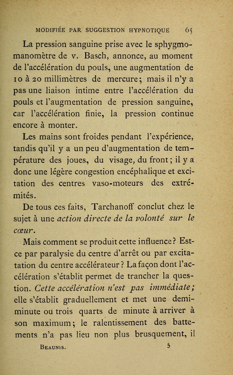 La pression sanguine prise avec le sphygmo- manomètre de v. Basch, annonce, au moment de l'accélération du pouls, une augmentation de 10 à 20 millimètres de mercure; mais il n'y a pas une liaison intime entre l'accélération du pouls et l'augmentation de pression sanguine, car l'accélération finie, la pression continue encore à monter. Les mains sont froides pendant l'expérience, tandis qu'il y a un peu d'augmentation de tem- pérature des joues, du visage, du front ; il y a donc une légère congestion encéphalique et exci- tation des centres vaso-moteurs des extré- mités. De tous ces faits, Tarchanoff conclut chez le sujet à une action directe de la volonté sur le cœur. Mais comment se produit cette influence? Est- ce par paralysie du centre d'arrêt ou par excita- tation du centre accélérateur? La façon dont l'ac- célération s'établit permet de trancher la ques- tion. Cette accélération n est pas immédiate; elle s'établit graduellement et met une demi- minute ou trois quarts de minute à arriver à son maximum; le ralentissement des batte- ments n'a pas lieu non plus brusquement, il Beaunis. 5