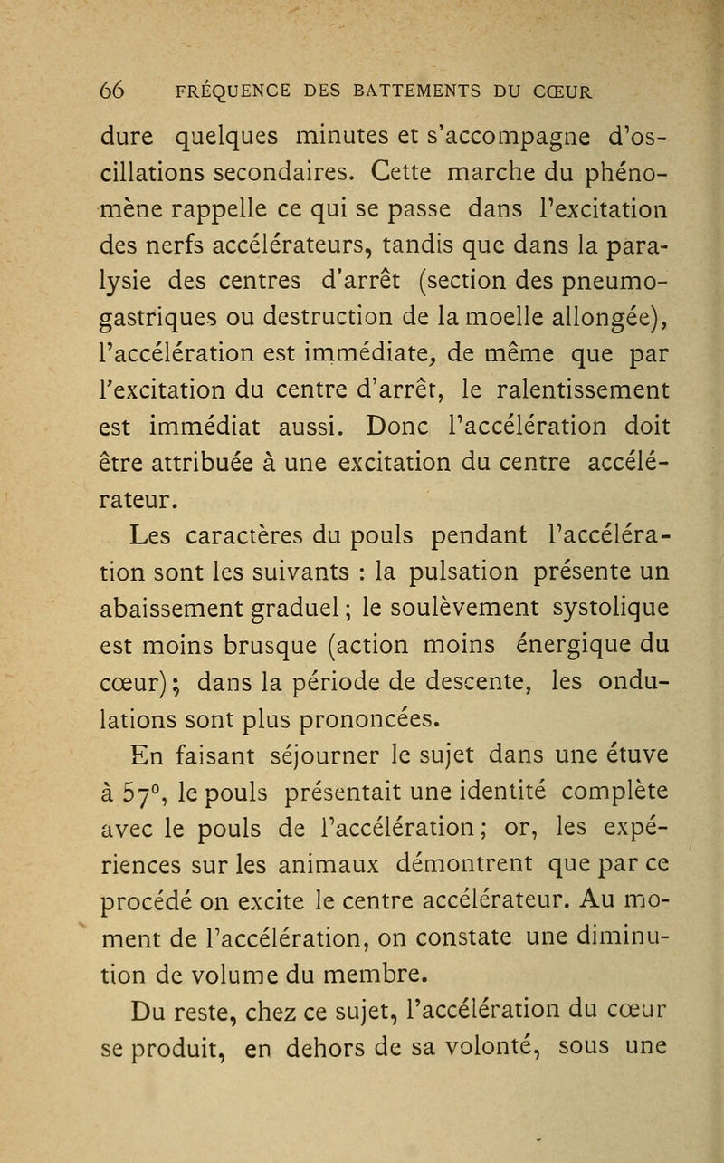 dure quelques minutes et s'accompagne d'os- cillations secondaires. Cette marche du phéno- mène rappelle ce qui se passe dans l'excitation des nerfs accélérateurs, tandis que dans la para- lysie des centres d'arrêt (section des pneumo- gastriques ou destruction de la moelle allongée), l'accélération est irnmédiate, de même que par l'excitation du centre d'arrêt, le ralentissement est immédiat aussi. Donc l'accélération doit être attribuée à une excitation du centre accélé- rateur. Les caractères du pouls pendant Taccéléra- tion sont les suivants : la pulsation présente un abaissement graduel ; le soulèvement systolique est moins brusque (action moins énergique du cœur) ; dans la période de descente, les ondu- lations sont plus prononcées. En faisant séjourner le sujet dans une étuve à 57°, le pouls présentait une identité complète avec le pouls de Taccélération ; or, les expé- riences sur les animaux démontrent que par ce procédé on excite le centre accélérateur. Au mo- ment de l'accélération, on constate une diminu- tion de volume du membre. Du reste, chez ce sujet, l'accélération du cœur se produit, en dehors de sa volonté, sous une