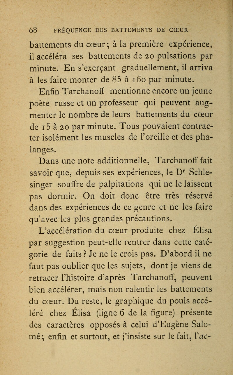 battements du cœur; à la première expérience, il accéléra ses battements de 20 pulsations par minute. En s'exerçant graduellement, il arriva à les faire monter de 85 à 160 par minute. Enfin Tarchanoff mentionne encore un jeune poète russe et un professeur qui peuvent aug- menter le nombre de leurs battements du cœur de 15 à 20 par minute. Tous pouvaient contrac- ter isolément les muscles de l'oreille et des pha- langes. Dans une note additionnelle, Tarchanoff fait savoir que, depuis ses expériences, le D' Schle- singer souffre de palpitations qui ne le laissent pas dormir. On doit donc être très réservé dans des expériences de ce genre et ne les faire qu'avec les plus grandes précautions. L'accélération du cœur produite chez Élisa par suggestion peut-elle rentrer dans cette caté- gorie de faits ? Je ne le crois pas. D'abord il ne faut pas oublier que les sujets, dont je viens de retracer l'histoire d'après Tarchanoff, peuvent bien accélérer, mais non ralentir les battements du cœur. Du reste, le graphique du pouls accé- léré chez Élisa (ligne 6 de la figure) présente des caractères opposés à celui d'Eugène Salo- mé-, enfin et surtout, et j'insiste sur le fait, Vac-