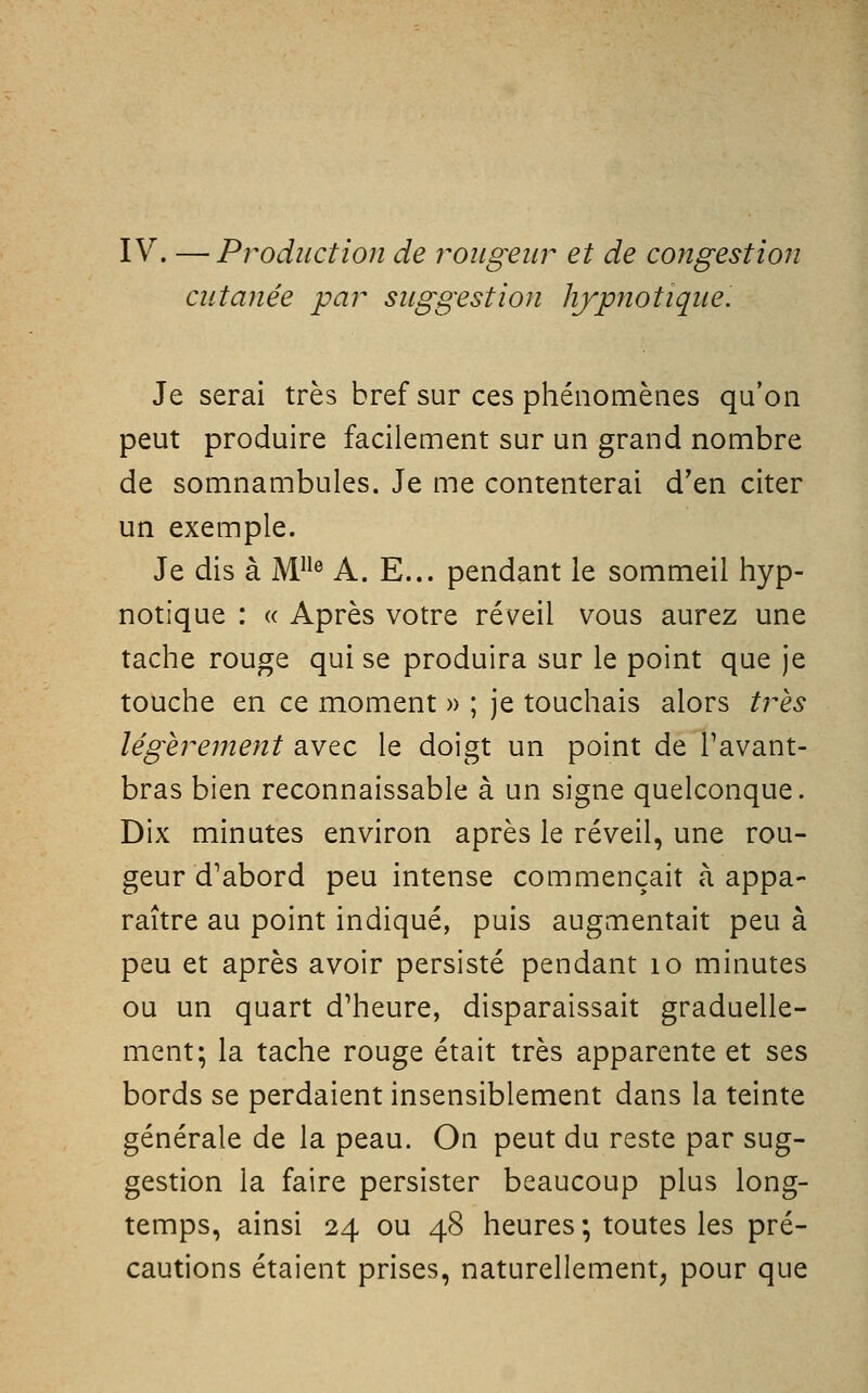 IV. —Production de 7^ougeiir et de congestion cutanée par suggestion hjpnotique. Je serai très bref sur ces phénomènes qu'on peut produire facilement sur un grand nombre de somnambules. Je me contenterai d'en citer un exemple. Je dis à M^ A. E... pendant le sommeil hyp- notique : « Après votre réveil vous aurez une tache rouge qui se produira sur le point que je touche en ce moment » ; je touchais alors très légèrejnent avec le doigt un point de Pavant- bras bien reconnaissable à un signe quelconque. Dix minutes environ après le réveil, une rou- geur d'abord peu intense commençait à appa- raître au point indiqué, puis augmentait peu à peu et après avoir persisté pendant lo minutes ou un quart d'heure, disparaissait graduelle- ment; la tache rouge était très apparente et ses bords se perdaient insensiblement dans la teinte générale de la peau. On peut du reste par sug- gestion la faire persister beaucoup plus long- temps, ainsi 24 ou 48 heures ; toutes les pré- cautions étaient prises, naturellement, pour que