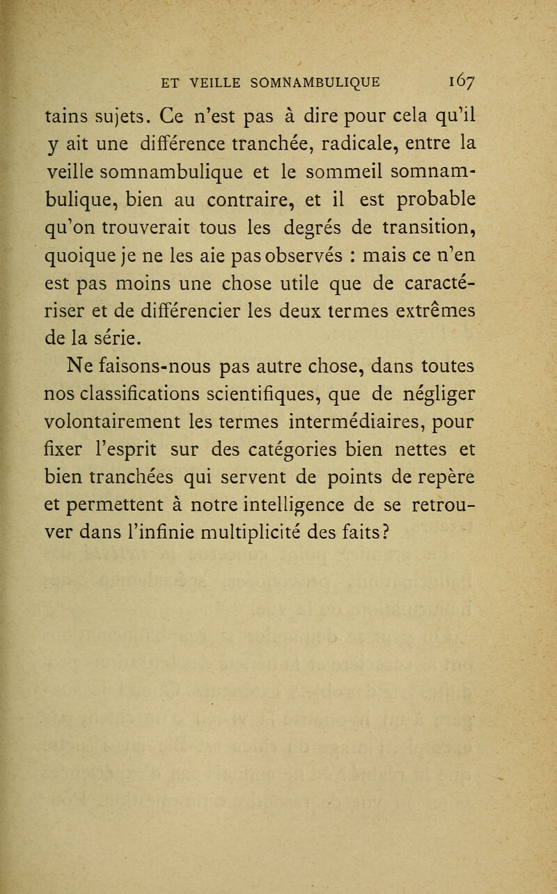 tains sujets. Ce n'est pas à dire pour cela qu'il y ait une différence tranchée, radicale, entre la veille somnambulique et le sommeil somnam- bulique, bien au contraire, et il est probable qu'on trouverait tous les degrés de transition, quoique je ne les aie pas observés : mais ce n'en est pas moins une chose utile que de caracté- riser et de différencier les deux termes extrêmes de la série. Ne faisons-nous pas autre chose, dans toutes nos classifications scientifiques, que de négliger volontairement les termes intermédiaires, pour fixer l'esprit sur des catégories bien nettes et bien tranchées qui servent de points de repère et permettent à notre intelligence de se retrou- ver dans l'infinie multiplicité des faits?