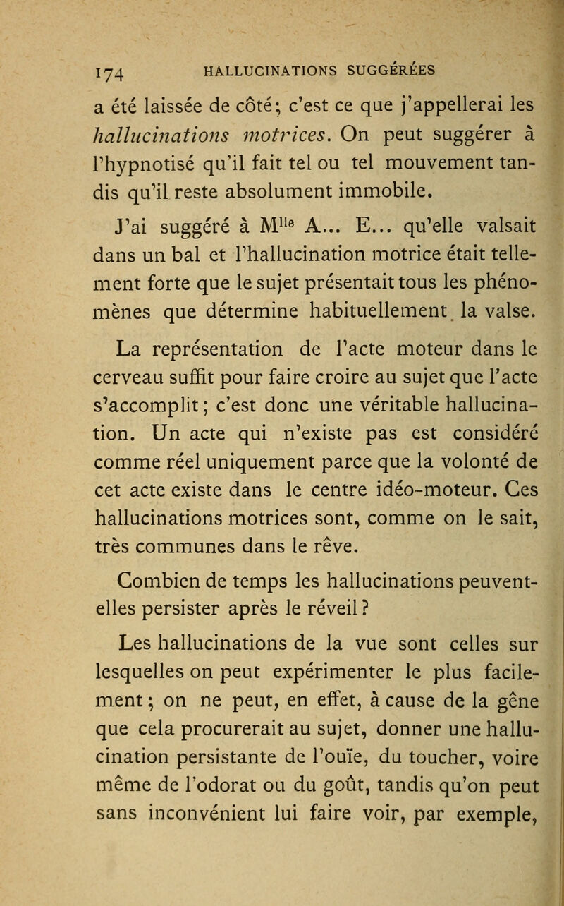 a été laissée de côté; c'est ce que j'appellerai les hallucinations 77îotrices. On peut suggérer à l'hypnotisé qu'il fait tel ou tel mouvement tan- dis qu'il reste absolument immobile. J'ai suggéré à M^^® A... E... qu'elle valsait dans un bal et Thallucination motrice était telle- ment forte que le sujet présentait tous les phéno- mènes que détermine habituellement, la valse. La représentation de l'acte moteur dans le cerveau suffit pour faire croire au sujet que Tacte s'accomplit ; c'est donc une véritable hallucina- tion. Un acte qui n'existe pas est considéré comme réel uniquement parce que la volonté de cet acte existe dans le centre idéo-moteur. Ces hallucinations motrices sont, comme on le sait, très communes dans le rêve. Combien de temps les hallucinations peuvent- elles persister après le réveil ? Les hallucinations de la vue sont celles sur lesquelles on peut expérimenter le plus facile- ment ; on ne peut, en effet, à cause de la gêne que cela procurerait au sujet, donner une hallu- cination persistante de l'ouïe, du toucher, voire même de l'odorat ou du goût, tandis qu'on peut sans inconvénient lui faire voir, par exemple,