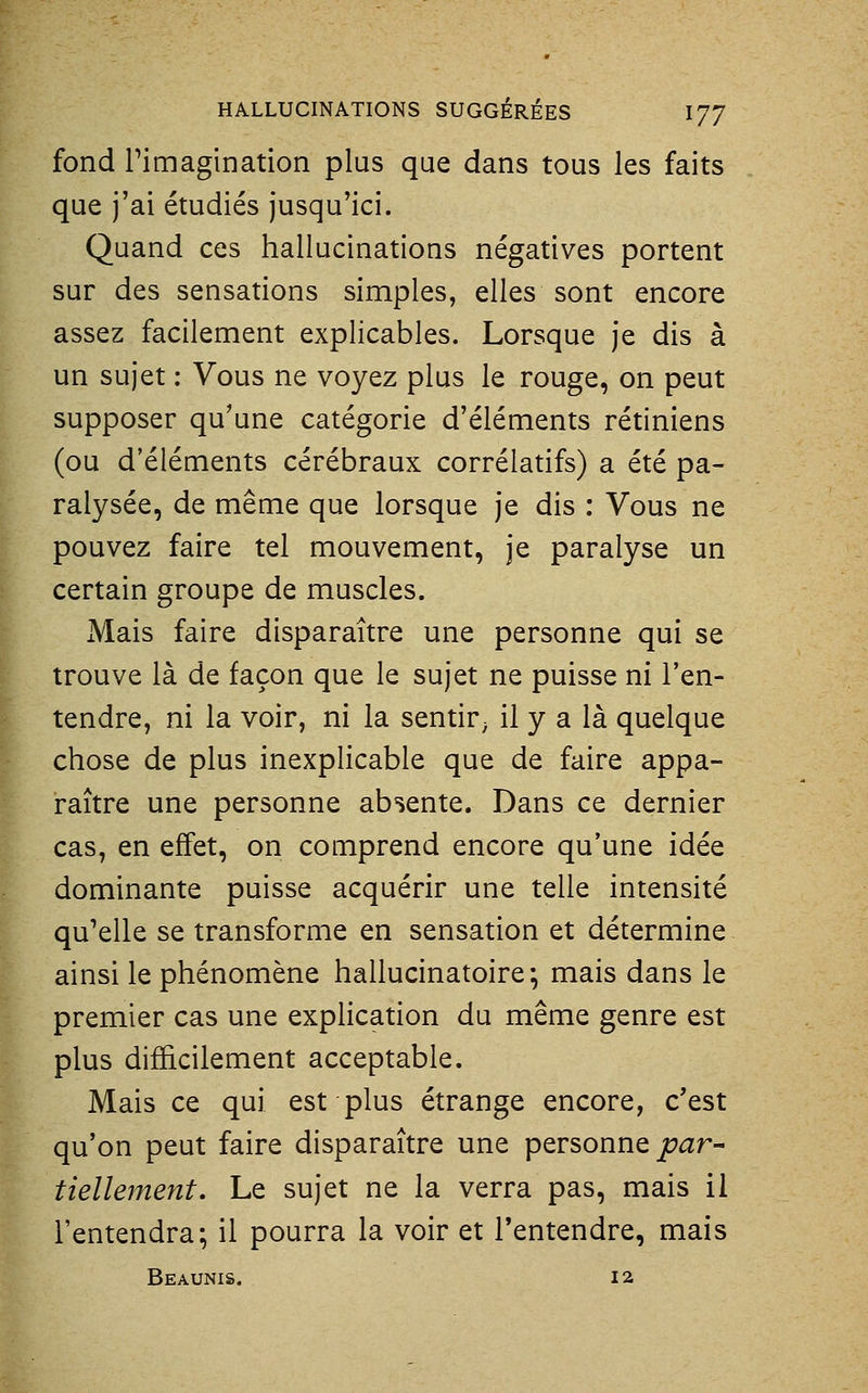 fond rimagination plus que dans tous les faits que j'ai étudiés jusqu'ici. Quand ces hallucinations négatives portent sur des sensations simples, elles sont encore assez facilement explicables. Lorsque je dis à un sujet : Vous ne voyez plus le rouge, on peut supposer qu'une catégorie d'éléments rétiniens (ou d'éléments cérébraux corrélatifs) a été pa- ralysée, de même que lorsque je dis : Vous ne pouvez faire tel mouvement, je paralyse un certain groupe de muscles. Mais faire disparaître une personne qui se trouve là de façon que le sujet ne puisse ni l'en- tendre, ni la voir, ni la sentir^ il y a là quelque chose de plus inexplicable que de faire appa- raître une personne absente. Dans ce dernier cas, en effet, on comprend encore qu'une idée dominante puisse acquérir une telle intensité qu^elle se transforme en sensation et détermine ainsi le phénomène hallucinatoire; mais dans le premier cas une explication du même genre est plus difi&cilement acceptable. Mais ce qui est plus étrange encore, c'est qu'on peut faire disparaître une personne jtj^^r- K tielle?nent. Le sujet ne la verra pas, mais il l'entendra; il pourra la voir et l'entendre, mais Beaunis. 12